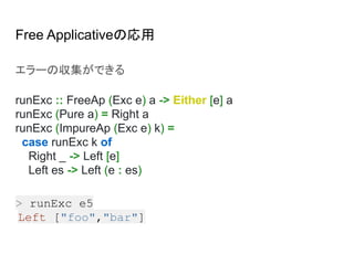 Free Applicativeの応用
エラーの収集ができる
runExc :: FreeAp (Exc e) a -> Either [e] a
runExc (Pure a) = Right a
runExc (ImpureAp (Exc e) k) =
case runExc k of
Right _ -> Left [e]
Left es -> Left (e : es)
> runExc e5
Left ["foo","bar"]
 