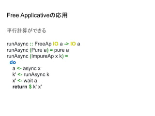 Free Applicativeの応用
平行計算ができる
runAsync :: FreeAp IO a -> IO a
runAsync (Pure a) = pure a
runAsync (ImpureAp x k) =
do
a <- async x
k' <- runAsync k
x' <- wait a
return $ k' x'
 