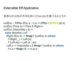Extensible Eff Applicative
重要なのは他の作用を跨いだhandlerを書けるかどうか
runExc :: EffAp (Exc e : r) a -> EffAp r (Either [e] a)
runExc (Pure a) = Pure $ Right a
runExc (ImpureAp u k) =
case decomp u of
Right (Exc e) -> fmap f (runExc k) where
f (Right _) = Left [e]
f (Left es) = Left (e : es)
Left u -> ImpureAp u $ fmap f (runExc k) where
f e a = fmap (k -> k a) e
 