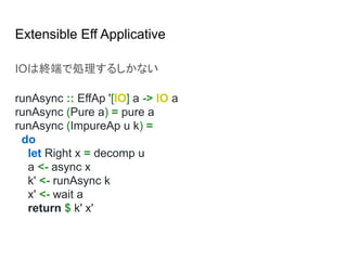 Extensible Eff Applicative
IOは終端で処理するしかない
runAsync :: EffAp '[IO] a -> IO a
runAsync (Pure a) = pure a
runAsync (ImpureAp u k) =
do
let Right x = decomp u
a <- async x
k' <- runAsync k
x' <- wait a
return $ k' x'
 