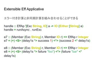 Extensible Eff Applicative
エラー付き計算と非同期計算を組み合わせることができる
handle :: EffAp '[Exc String, IO] a -> IO (Either [String] a)
handle = runAsync . runExc
e7 :: (Member (Exc String) r, Member IO r) => EffAp r Integer
e7 = (+) <$> (delay1s *> success 1) <*> (success 2 <* delay1s)
e8 :: (Member (Exc String) r, Member IO r) => EffAp r Integer
e8 = (+) <$> (delay1s *> failure "foo") <*> (failure "bar" <*
delay1s)
 