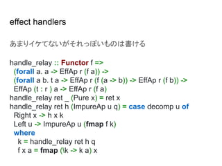 effect handlers
あまりイケてないがそれっぽいものは書ける
handle_relay :: Functor f =>
(forall a. a -> EffAp r (f a)) ->
(forall a b. t a -> EffAp r (f (a -> b)) -> EffAp r (f b)) ->
EffAp (t : r ) a -> EffAp r (f a)
handle_relay ret _ (Pure x) = ret x
handle_relay ret h (ImpureAp u q) = case decomp u of
Right x -> h x k
Left u -> ImpureAp u (fmap f k)
where
k = handle_relay ret h q
f x a = fmap (k -> k a) x
 