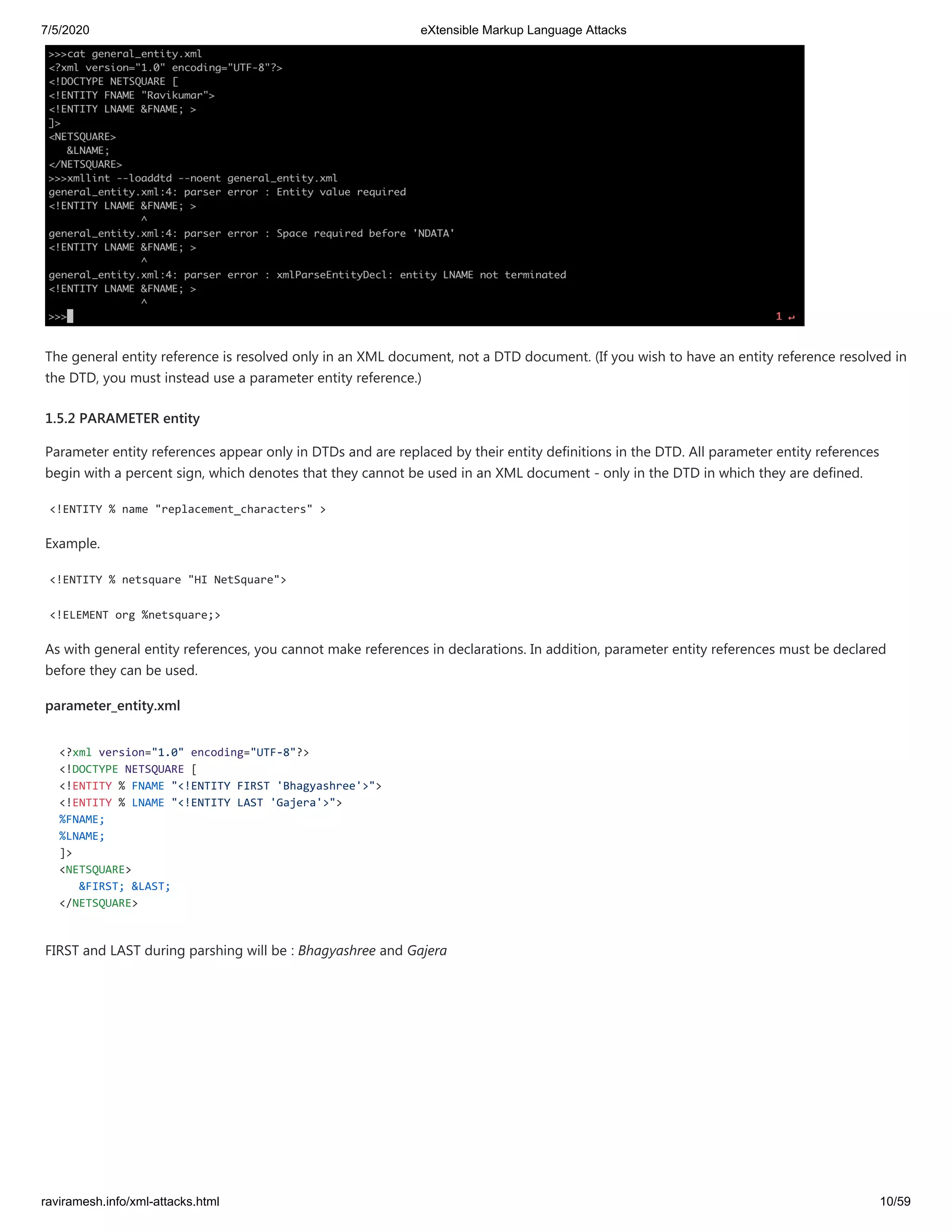 7/5/2020 eXtensible Markup Language Attacks
raviramesh.info/xml-attacks.html 10/59
The general entity reference is resolved only in an XML document, not a DTD document. (If you wish to have an entity reference resolved in
the DTD, you must instead use a parameter entity reference.)
1.5.2 PARAMETER entity
Parameter entity references appear only in DTDs and are replaced by their entity definitions in the DTD. All parameter entity references
begin with a percent sign, which denotes that they cannot be used in an XML document - only in the DTD in which they are defined.
<!ENTITY % name "replacement_characters" >
Example.
<!ENTITY % netsquare "HI NetSquare">
<!ELEMENT org %netsquare;>
As with general entity references, you cannot make references in declarations. In addition, parameter entity references must be declared
before they can be used.
parameter_entity.xml
<?xml version="1.0" encoding="UTF-8"?>
<!DOCTYPE NETSQUARE [
<!ENTITY % FNAME "<!ENTITY FIRST 'Bhagyashree'>">
<!ENTITY % LNAME "<!ENTITY LAST 'Gajera'>">
%FNAME;
%LNAME;
]>
<NETSQUARE>
&FIRST; &LAST;
</NETSQUARE>
FIRST and LAST during parshing will be : Bhagyashree and Gajera
 