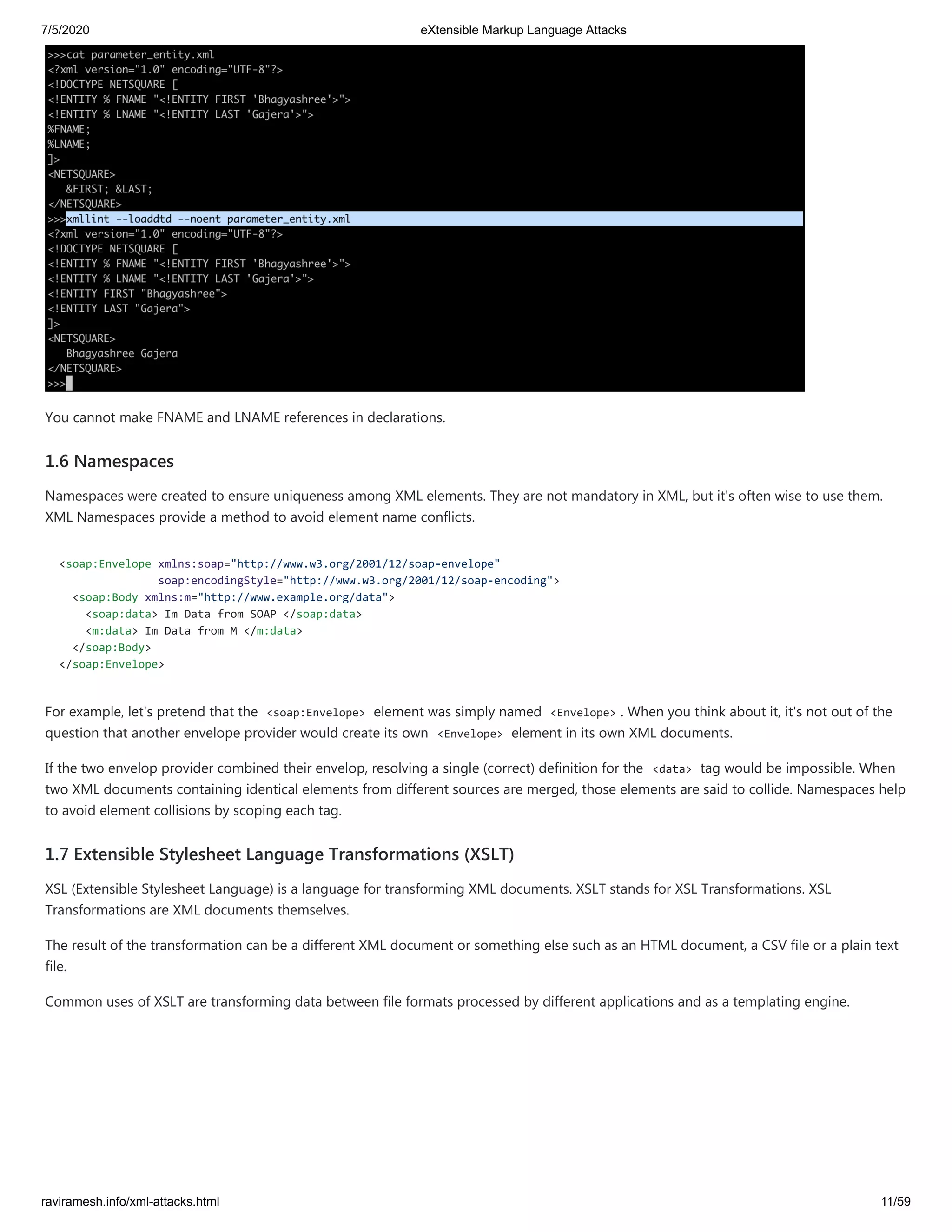 7/5/2020 eXtensible Markup Language Attacks
raviramesh.info/xml-attacks.html 11/59
You cannot make FNAME and LNAME references in declarations.
1.6 Namespaces
Namespaces were created to ensure uniqueness among XML elements. They are not mandatory in XML, but it's often wise to use them.
XML Namespaces provide a method to avoid element name conflicts.
<soap:Envelope xmlns:soap="http://www.w3.org/2001/12/soap-envelope"
soap:encodingStyle="http://www.w3.org/2001/12/soap-encoding">
<soap:Body xmlns:m="http://www.example.org/data">
<soap:data> Im Data from SOAP </soap:data>
<m:data> Im Data from M </m:data>
</soap:Body>
</soap:Envelope>
For example, let's pretend that the <soap:Envelope> element was simply named <Envelope> . When you think about it, it's not out of the
question that another envelope provider would create its own <Envelope> element in its own XML documents.
If the two envelop provider combined their envelop, resolving a single (correct) definition for the <data> tag would be impossible. When
two XML documents containing identical elements from different sources are merged, those elements are said to collide. Namespaces help
to avoid element collisions by scoping each tag.
1.7 Extensible Stylesheet Language Transformations (XSLT)
XSL (Extensible Stylesheet Language) is a language for transforming XML documents. XSLT stands for XSL Transformations. XSL
Transformations are XML documents themselves.
The result of the transformation can be a different XML document or something else such as an HTML document, a CSV file or a plain text
file.
Common uses of XSLT are transforming data between file formats processed by different applications and as a templating engine.
 