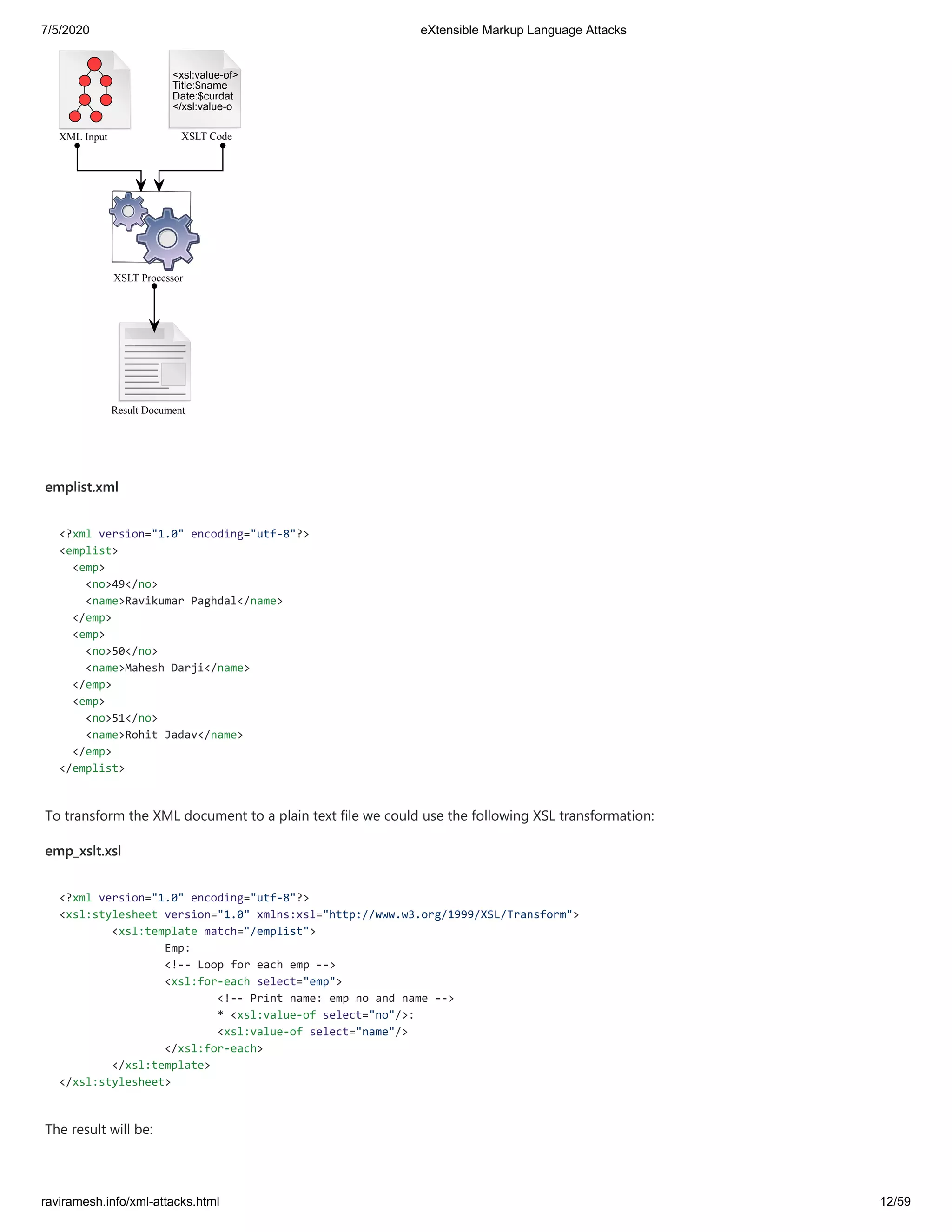 7/5/2020 eXtensible Markup Language Attacks
raviramesh.info/xml-attacks.html 12/59
XML Input XSLT Code
XSLT Processor
<xsl:value-of>
Title:$name
Date:$curdat
</xsl:value-o
Result Document
emplist.xml
<?xml version="1.0" encoding="utf-8"?>
<emplist>
<emp>
<no>49</no>
<name>Ravikumar Paghdal</name>
</emp>
<emp>
<no>50</no>
<name>Mahesh Darji</name>
</emp>
<emp>
<no>51</no>
<name>Rohit Jadav</name>
</emp>
</emplist>
To transform the XML document to a plain text file we could use the following XSL transformation:
emp_xslt.xsl
<?xml version="1.0" encoding="utf-8"?>
<xsl:stylesheet version="1.0" xmlns:xsl="http://www.w3.org/1999/XSL/Transform">
<xsl:template match="/emplist">
Emp:
<!-- Loop for each emp -->
<xsl:for-each select="emp">
<!-- Print name: emp no and name -->
* <xsl:value-of select="no"/>:
<xsl:value-of select="name"/>
</xsl:for-each>
</xsl:template>
</xsl:stylesheet>
The result will be:
 