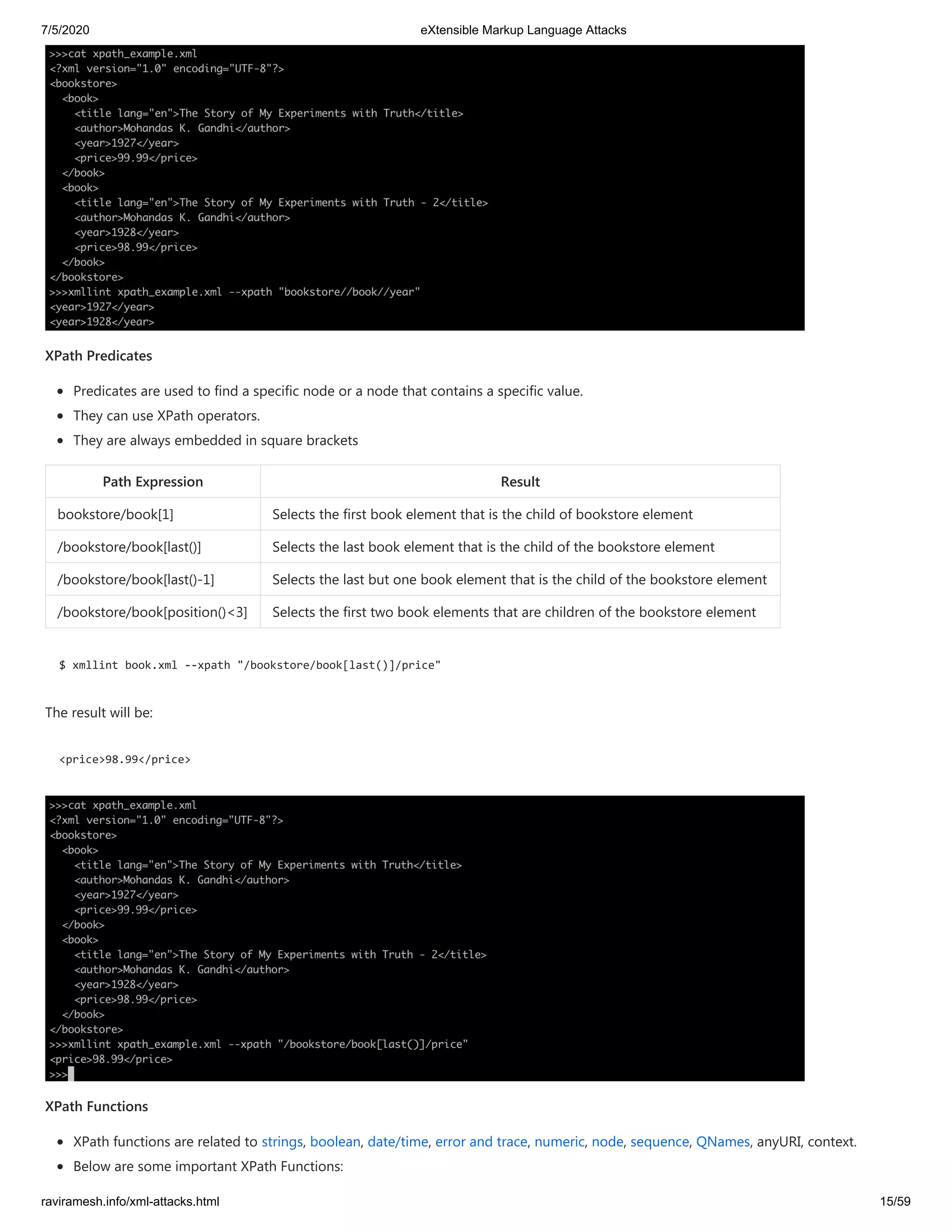 7/5/2020 eXtensible Markup Language Attacks
raviramesh.info/xml-attacks.html 15/59
XPath Predicates
Predicates are used to find a specific node or a node that contains a specific value.
They can use XPath operators.
They are always embedded in square brackets
Path Expression Result
bookstore/book[1] Selects the first book element that is the child of bookstore element
/bookstore/book[last()] Selects the last book element that is the child of the bookstore element
/bookstore/book[last()-1] Selects the last but one book element that is the child of the bookstore element
/bookstore/book[position()<3] Selects the first two book elements that are children of the bookstore element
$ xmllint book.xml --xpath "/bookstore/book[last()]/price"
The result will be:
<price>98.99</price>
XPath Functions
XPath functions are related to strings, boolean, date/time, error and trace, numeric, node, sequence, QNames, anyURI, context.
Below are some important XPath Functions:
 