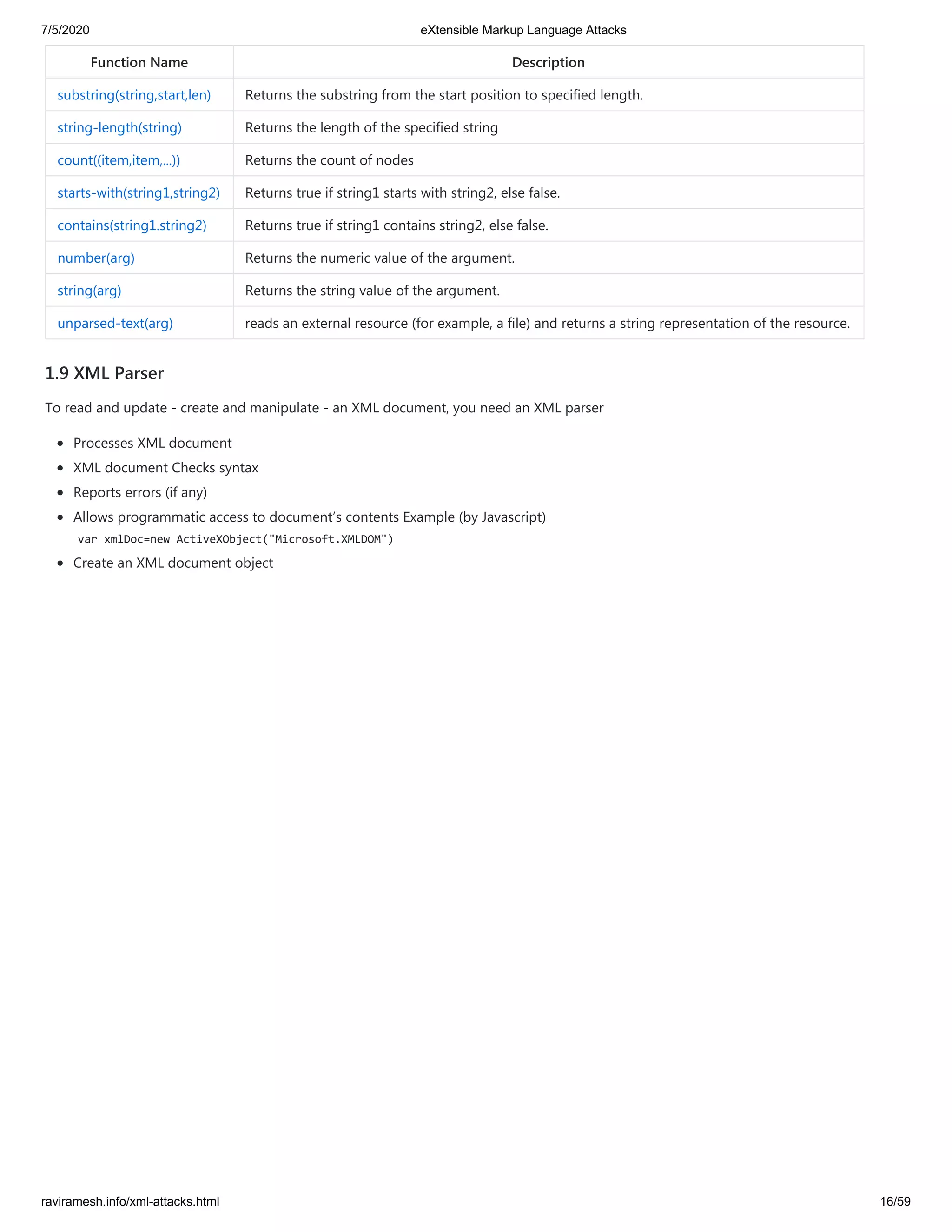 7/5/2020 eXtensible Markup Language Attacks
raviramesh.info/xml-attacks.html 16/59
Function Name Description
substring(string,start,len) Returns the substring from the start position to specified length.
string-length(string) Returns the length of the specified string
count((item,item,...)) Returns the count of nodes
starts-with(string1,string2) Returns true if string1 starts with string2, else false.
contains(string1.string2) Returns true if string1 contains string2, else false.
number(arg) Returns the numeric value of the argument.
string(arg) Returns the string value of the argument.
unparsed-text(arg) reads an external resource (for example, a file) and returns a string representation of the resource.
1.9 XML Parser
To read and update - create and manipulate - an XML document, you need an XML parser
Processes XML document
XML document Checks syntax
Reports errors (if any)
Allows programmatic access to document’s contents Example (by Javascript)
var xmlDoc=new ActiveXObject("Microsoft.XMLDOM")
Create an XML document object
 
