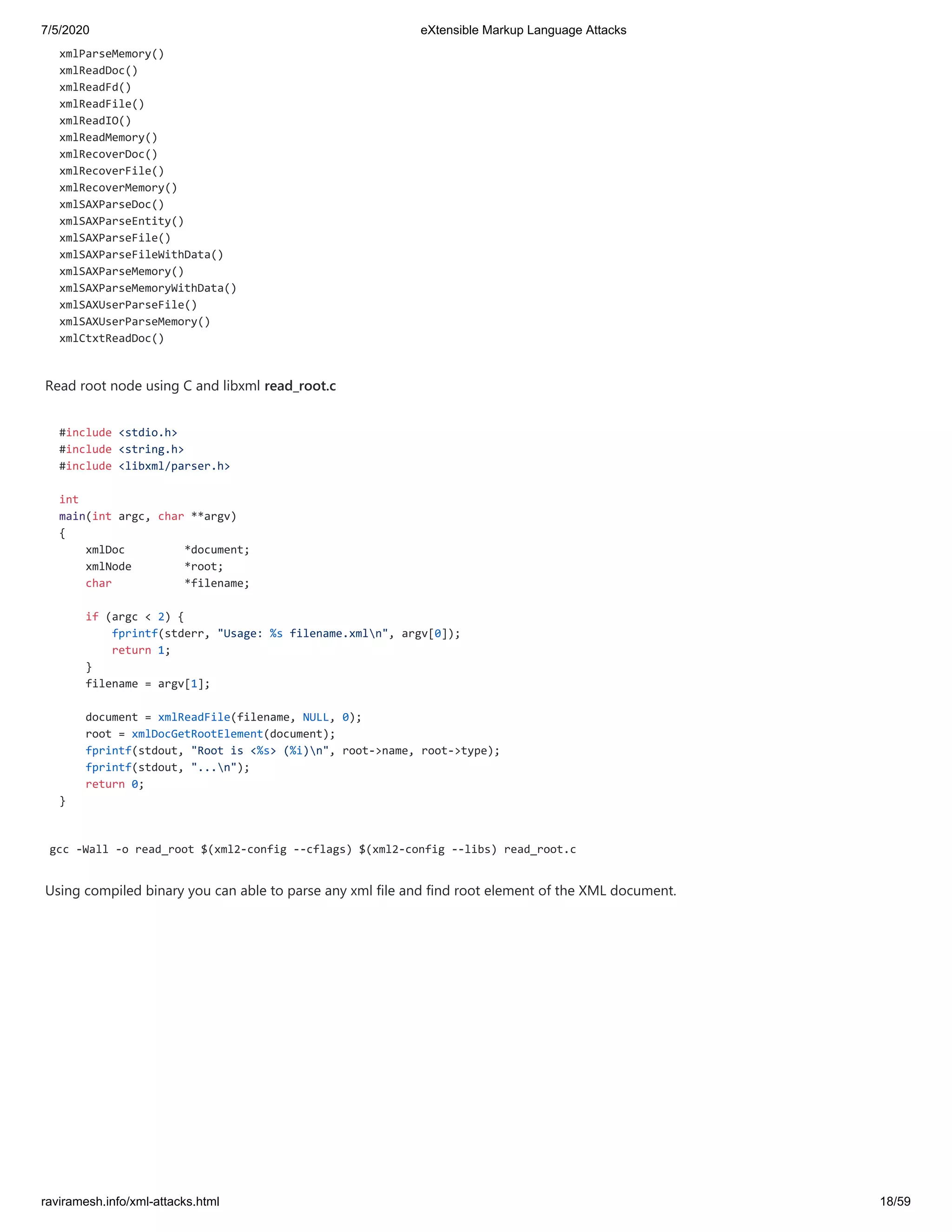 7/5/2020 eXtensible Markup Language Attacks
raviramesh.info/xml-attacks.html 18/59
xmlParseMemory()
xmlReadDoc()
xmlReadFd()
xmlReadFile()
xmlReadIO()
xmlReadMemory()
xmlRecoverDoc()
xmlRecoverFile()
xmlRecoverMemory()
xmlSAXParseDoc()
xmlSAXParseEntity()
xmlSAXParseFile()
xmlSAXParseFileWithData()
xmlSAXParseMemory()
xmlSAXParseMemoryWithData()
xmlSAXUserParseFile()
xmlSAXUserParseMemory()
xmlCtxtReadDoc()
Read root node using C and libxml read_root.c
#include <stdio.h>
#include <string.h>
#include <libxml/parser.h>
int
main(int argc, char **argv)
{
xmlDoc *document;
xmlNode *root;
char *filename;
if (argc < 2) {
fprintf(stderr, "Usage: %s filename.xmln", argv[0]);
return 1;
}
filename = argv[1];
document = xmlReadFile(filename, NULL, 0);
root = xmlDocGetRootElement(document);
fprintf(stdout, "Root is <%s> (%i)n", root->name, root->type);
fprintf(stdout, "...n");
return 0;
}
gcc -Wall -o read_root $(xml2-config --cflags) $(xml2-config --libs) read_root.c
Using compiled binary you can able to parse any xml file and find root element of the XML document.
 
