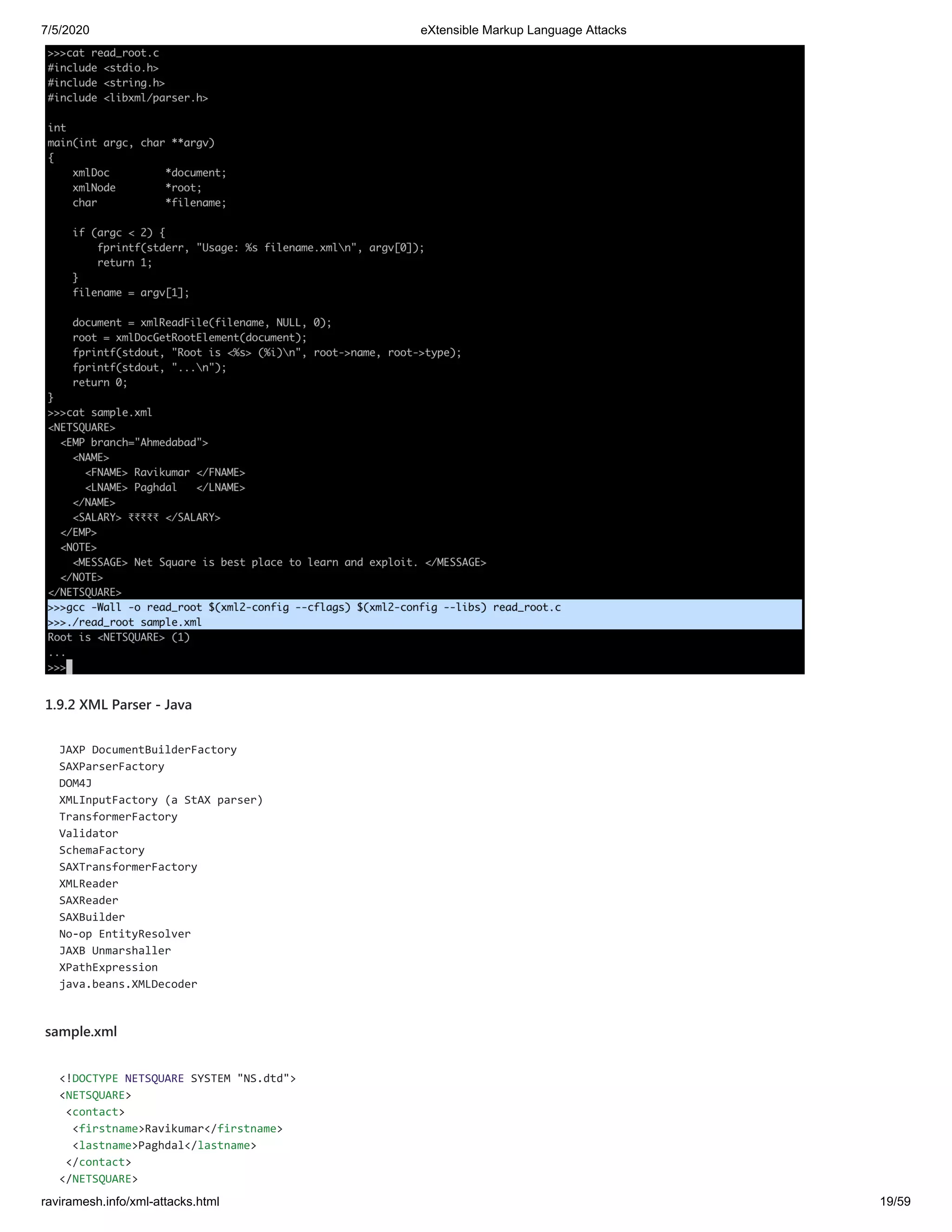 7/5/2020 eXtensible Markup Language Attacks
raviramesh.info/xml-attacks.html 19/59
1.9.2 XML Parser - Java
JAXP DocumentBuilderFactory
SAXParserFactory
DOM4J
XMLInputFactory (a StAX parser)
TransformerFactory
Validator
SchemaFactory
SAXTransformerFactory
XMLReader
SAXReader
SAXBuilder
No-op EntityResolver
JAXB Unmarshaller
XPathExpression
java.beans.XMLDecoder
sample.xml
<!DOCTYPE NETSQUARE SYSTEM "NS.dtd">
<NETSQUARE>
<contact>
<firstname>Ravikumar</firstname>
<lastname>Paghdal</lastname>
</contact>
</NETSQUARE>
 