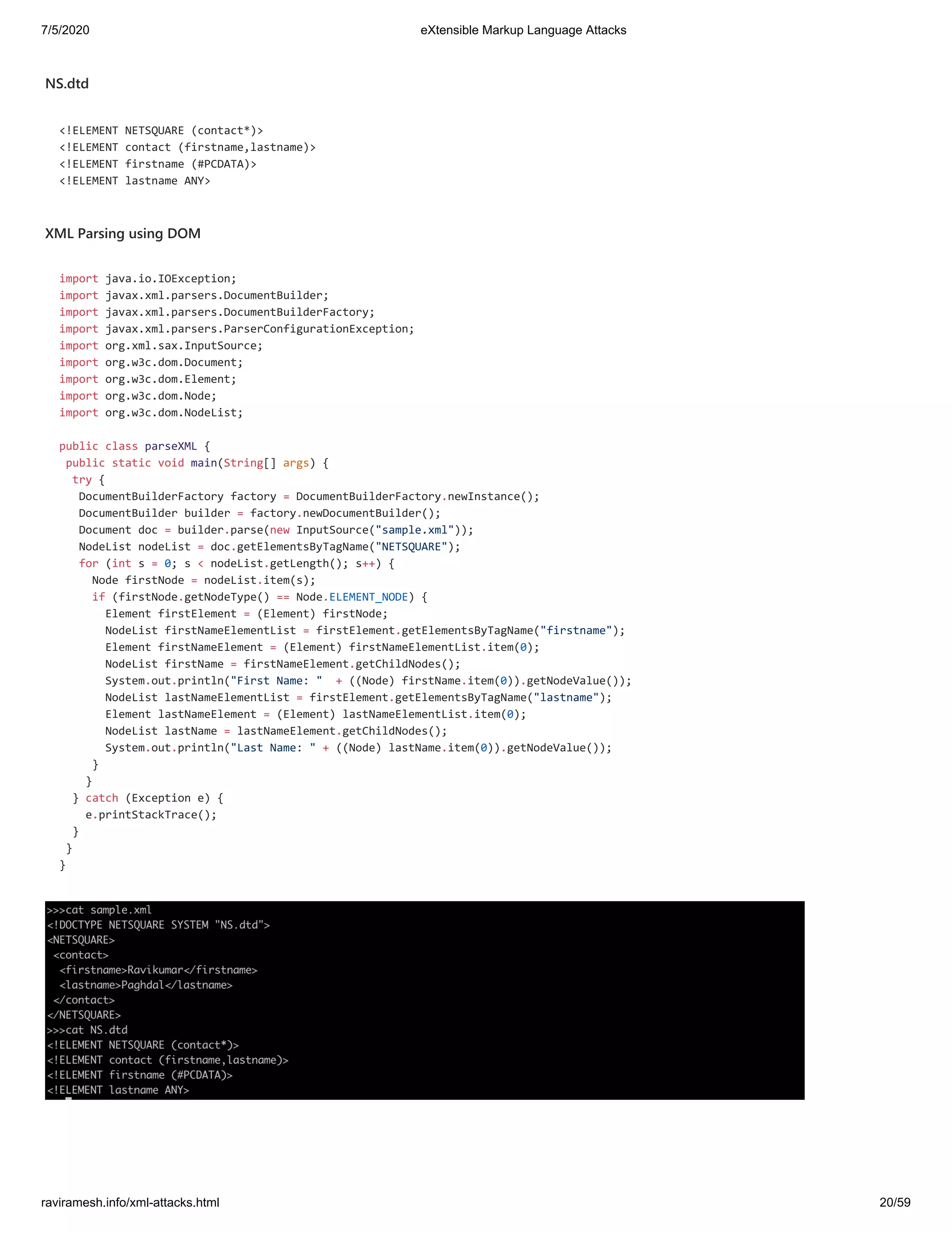 7/5/2020 eXtensible Markup Language Attacks
raviramesh.info/xml-attacks.html 20/59
NS.dtd
<!ELEMENT NETSQUARE (contact*)>
<!ELEMENT contact (firstname,lastname)>
<!ELEMENT firstname (#PCDATA)>
<!ELEMENT lastname ANY>
XML Parsing using DOM
import java.io.IOException;
import javax.xml.parsers.DocumentBuilder;
import javax.xml.parsers.DocumentBuilderFactory;
import javax.xml.parsers.ParserConfigurationException;
import org.xml.sax.InputSource;
import org.w3c.dom.Document;
import org.w3c.dom.Element;
import org.w3c.dom.Node;
import org.w3c.dom.NodeList;
public class parseXML {
public static void main(String[] args) {
try {
DocumentBuilderFactory factory = DocumentBuilderFactory.newInstance();
DocumentBuilder builder = factory.newDocumentBuilder();
Document doc = builder.parse(new InputSource("sample.xml"));
NodeList nodeList = doc.getElementsByTagName("NETSQUARE");
for (int s = 0; s < nodeList.getLength(); s++) {
Node firstNode = nodeList.item(s);
if (firstNode.getNodeType() == Node.ELEMENT_NODE) {
Element firstElement = (Element) firstNode;
NodeList firstNameElementList = firstElement.getElementsByTagName("firstname");
Element firstNameElement = (Element) firstNameElementList.item(0);
NodeList firstName = firstNameElement.getChildNodes();
System.out.println("First Name: " + ((Node) firstName.item(0)).getNodeValue());
NodeList lastNameElementList = firstElement.getElementsByTagName("lastname");
Element lastNameElement = (Element) lastNameElementList.item(0);
NodeList lastName = lastNameElement.getChildNodes();
System.out.println("Last Name: " + ((Node) lastName.item(0)).getNodeValue());
}
}
} catch (Exception e) {
e.printStackTrace();
}
}
}
 