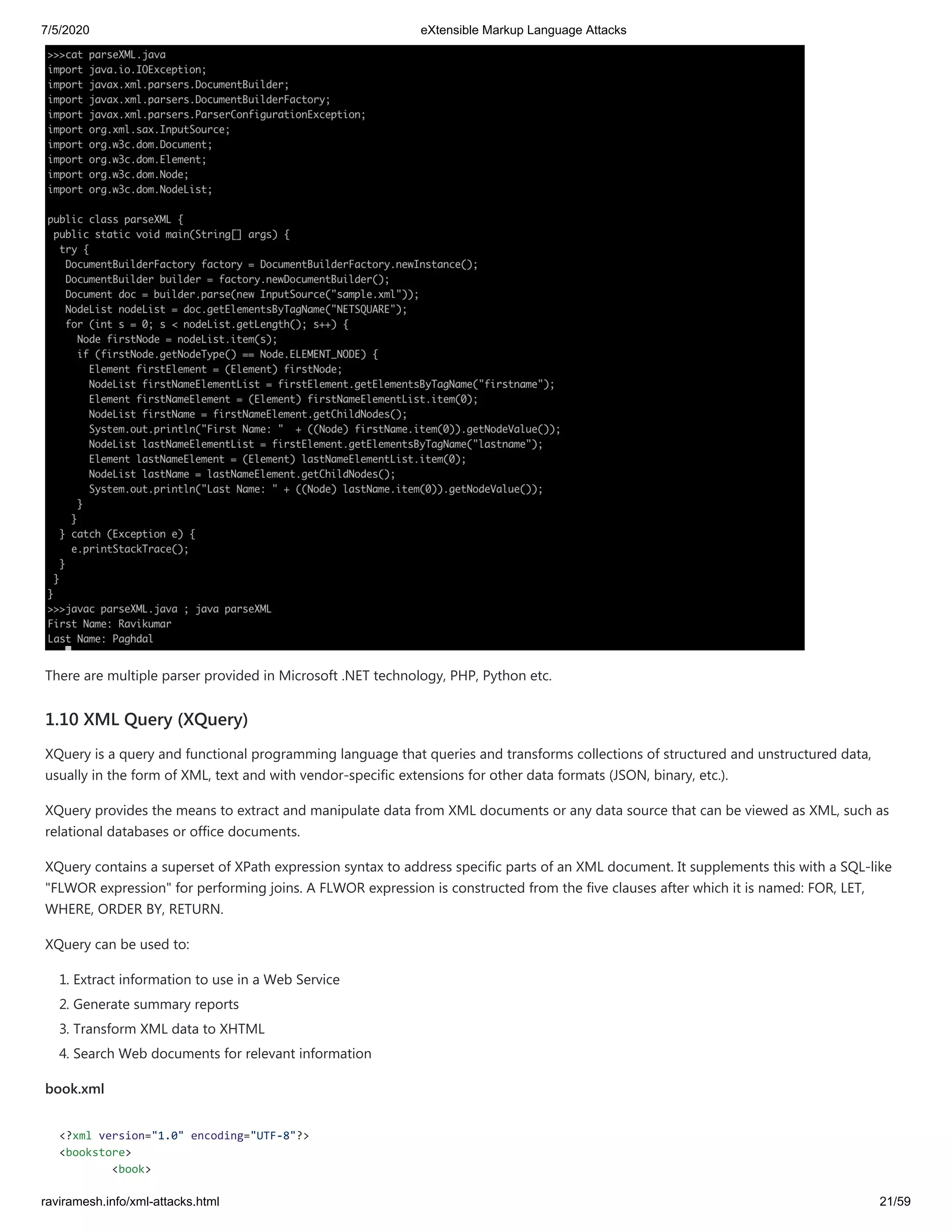7/5/2020 eXtensible Markup Language Attacks
raviramesh.info/xml-attacks.html 21/59
There are multiple parser provided in Microsoft .NET technology, PHP, Python etc.
1.10 XML Query (XQuery)
XQuery is a query and functional programming language that queries and transforms collections of structured and unstructured data,
usually in the form of XML, text and with vendor-specific extensions for other data formats (JSON, binary, etc.).
XQuery provides the means to extract and manipulate data from XML documents or any data source that can be viewed as XML, such as
relational databases or office documents.
XQuery contains a superset of XPath expression syntax to address specific parts of an XML document. It supplements this with a SQL-like
"FLWOR expression" for performing joins. A FLWOR expression is constructed from the five clauses after which it is named: FOR, LET,
WHERE, ORDER BY, RETURN.
XQuery can be used to:
1. Extract information to use in a Web Service
2. Generate summary reports
3. Transform XML data to XHTML
4. Search Web documents for relevant information
book.xml
<?xml version="1.0" encoding="UTF-8"?>
<bookstore>
<book>
 