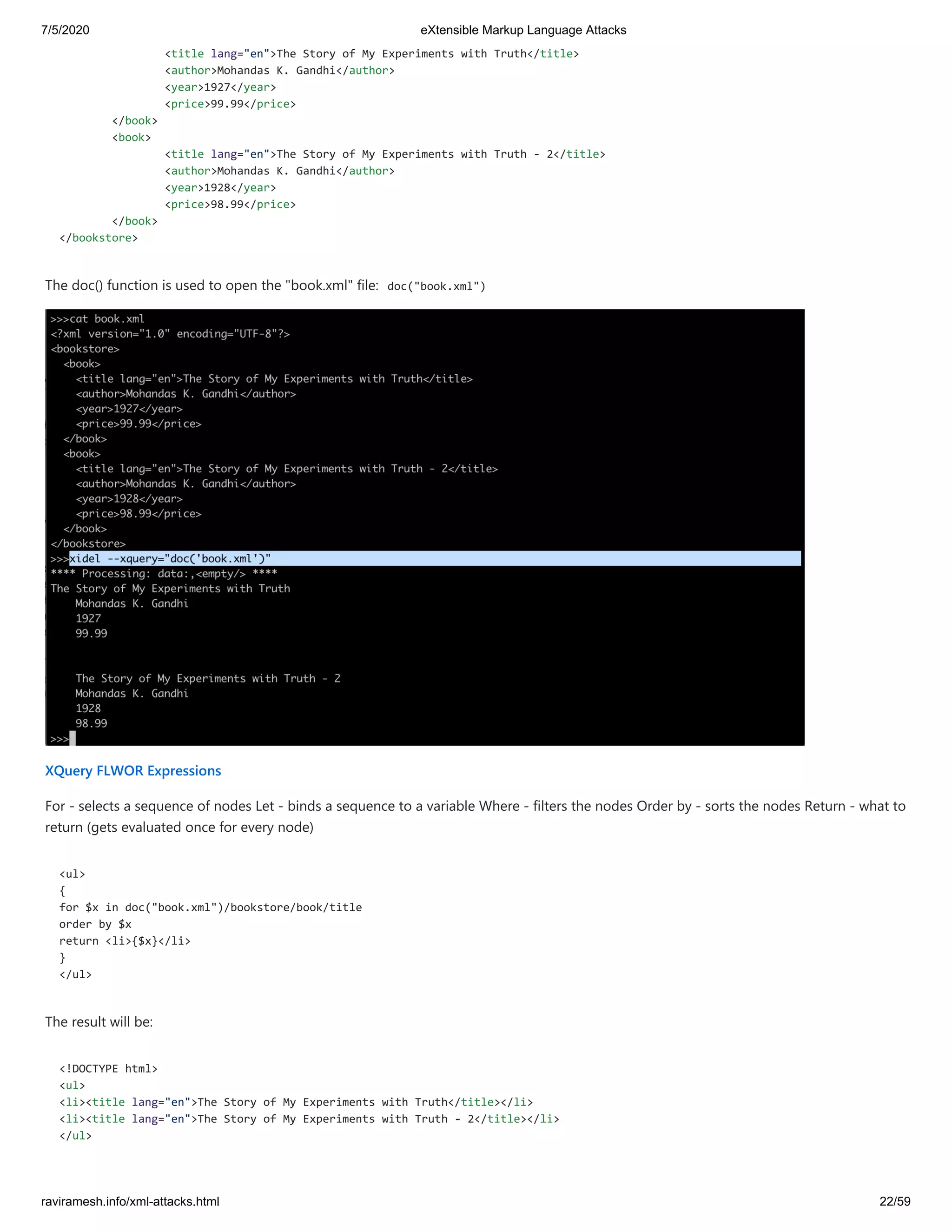 7/5/2020 eXtensible Markup Language Attacks
raviramesh.info/xml-attacks.html 22/59
<title lang="en">The Story of My Experiments with Truth</title>
<author>Mohandas K. Gandhi</author>
<year>1927</year>
<price>99.99</price>
</book>
<book>
<title lang="en">The Story of My Experiments with Truth - 2</title>
<author>Mohandas K. Gandhi</author>
<year>1928</year>
<price>98.99</price>
</book>
</bookstore>
The doc() function is used to open the "book.xml" file: doc("book.xml")
XQuery FLWOR Expressions
For - selects a sequence of nodes Let - binds a sequence to a variable Where - filters the nodes Order by - sorts the nodes Return - what to
return (gets evaluated once for every node)
<ul>
{
for $x in doc("book.xml")/bookstore/book/title
order by $x
return <li>{$x}</li>
}
</ul>
The result will be:
<!DOCTYPE html>
<ul>
<li><title lang="en">The Story of My Experiments with Truth</title></li>
<li><title lang="en">The Story of My Experiments with Truth - 2</title></li>
</ul>
 