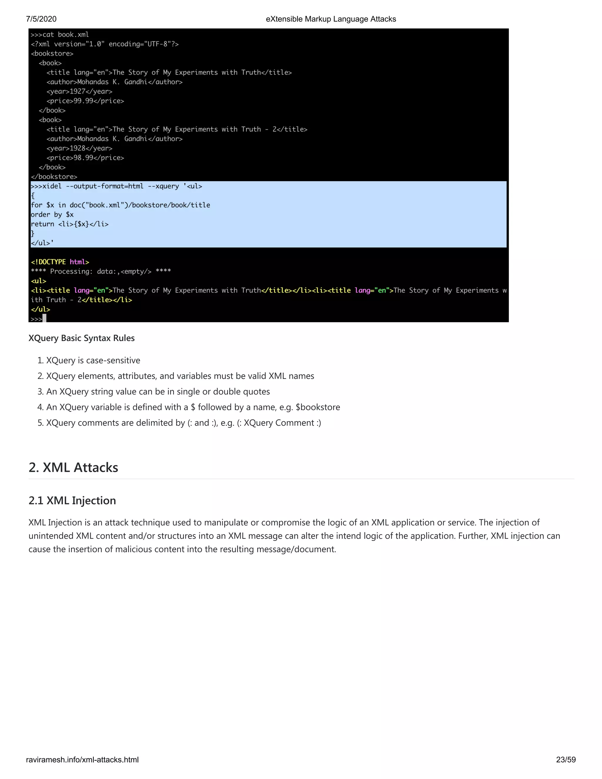 7/5/2020 eXtensible Markup Language Attacks
raviramesh.info/xml-attacks.html 23/59
XQuery Basic Syntax Rules
1. XQuery is case-sensitive
2. XQuery elements, attributes, and variables must be valid XML names
3. An XQuery string value can be in single or double quotes
4. An XQuery variable is defined with a $ followed by a name, e.g. $bookstore
5. XQuery comments are delimited by (: and :), e.g. (: XQuery Comment :)
2. XML Attacks
2.1 XML Injection
XML Injection is an attack technique used to manipulate or compromise the logic of an XML application or service. The injection of
unintended XML content and/or structures into an XML message can alter the intend logic of the application. Further, XML injection can
cause the insertion of malicious content into the resulting message/document.
 