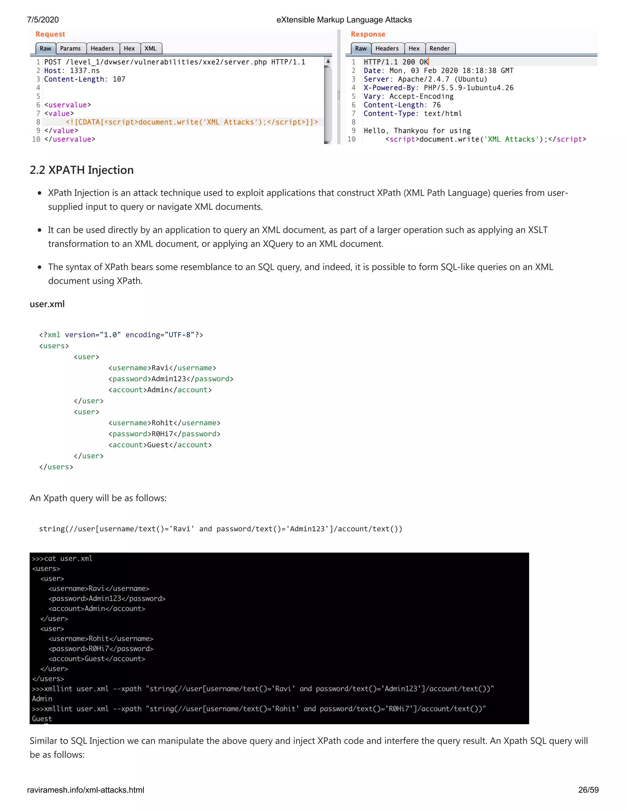 7/5/2020 eXtensible Markup Language Attacks
raviramesh.info/xml-attacks.html 26/59
2.2 XPATH Injection
XPath Injection is an attack technique used to exploit applications that construct XPath (XML Path Language) queries from user-
supplied input to query or navigate XML documents.
It can be used directly by an application to query an XML document, as part of a larger operation such as applying an XSLT
transformation to an XML document, or applying an XQuery to an XML document.
The syntax of XPath bears some resemblance to an SQL query, and indeed, it is possible to form SQL-like queries on an XML
document using XPath.
user.xml
<?xml version="1.0" encoding="UTF-8"?>
<users>
<user>
<username>Ravi</username>
<password>Admin123</password>
<account>Admin</account>
</user>
<user>
<username>Rohit</username>
<password>R0Hi7</password>
<account>Guest</account>
</user>
</users>
An Xpath query will be as follows:
string(//user[username/text()='Ravi' and password/text()='Admin123']/account/text())
Similar to SQL Injection we can manipulate the above query and inject XPath code and interfere the query result. An Xpath SQL query will
be as follows:
 