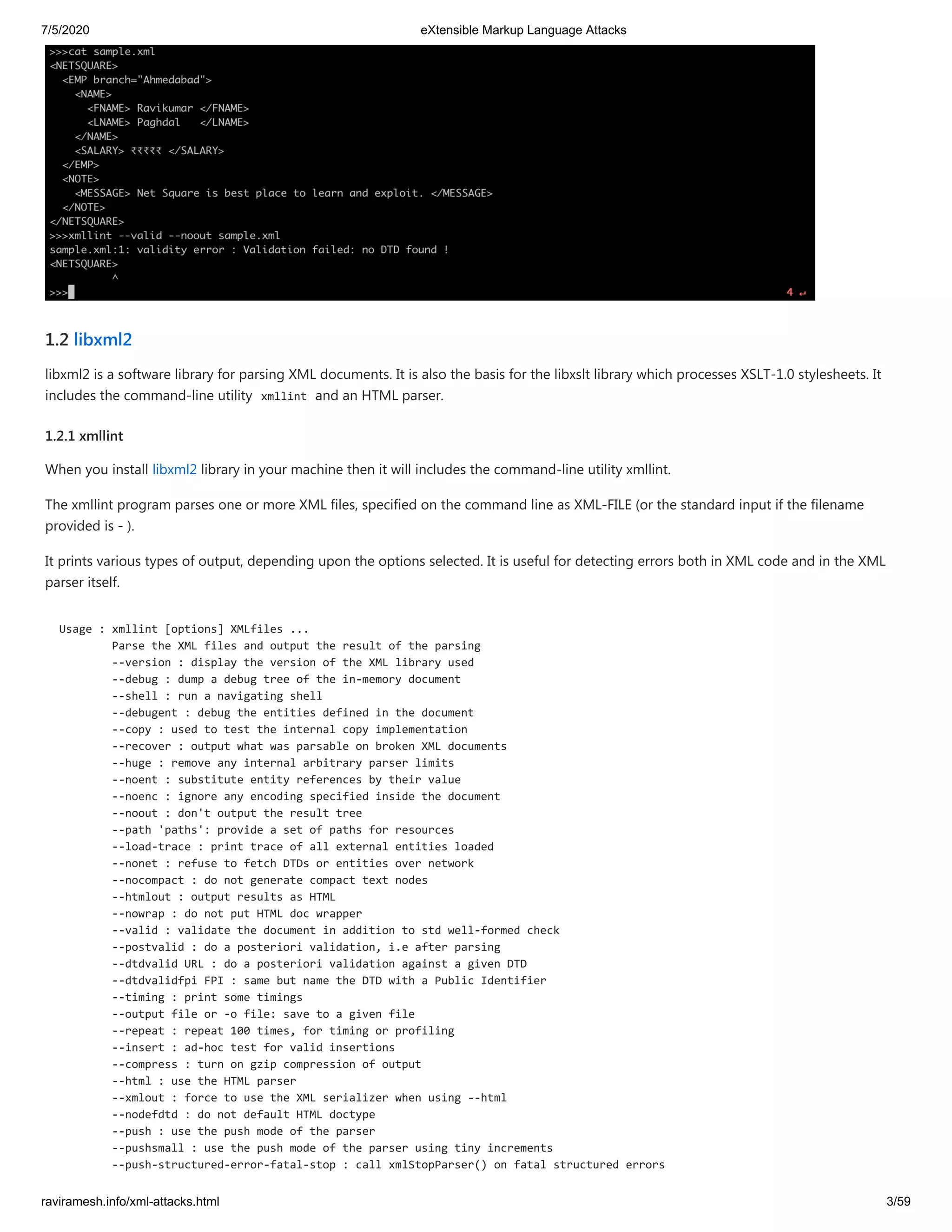 7/5/2020 eXtensible Markup Language Attacks
raviramesh.info/xml-attacks.html 3/59
1.2 libxml2
libxml2 is a software library for parsing XML documents. It is also the basis for the libxslt library which processes XSLT-1.0 stylesheets. It
includes the command-line utility xmllint and an HTML parser.
1.2.1 xmllint
When you install libxml2 library in your machine then it will includes the command-line utility xmllint.
The xmllint program parses one or more XML files, specified on the command line as XML-FILE (or the standard input if the filename
provided is - ).
It prints various types of output, depending upon the options selected. It is useful for detecting errors both in XML code and in the XML
parser itself.
Usage : xmllint [options] XMLfiles ...
Parse the XML files and output the result of the parsing
--version : display the version of the XML library used
--debug : dump a debug tree of the in-memory document
--shell : run a navigating shell
--debugent : debug the entities defined in the document
--copy : used to test the internal copy implementation
--recover : output what was parsable on broken XML documents
--huge : remove any internal arbitrary parser limits
--noent : substitute entity references by their value
--noenc : ignore any encoding specified inside the document
--noout : don't output the result tree
--path 'paths': provide a set of paths for resources
--load-trace : print trace of all external entities loaded
--nonet : refuse to fetch DTDs or entities over network
--nocompact : do not generate compact text nodes
--htmlout : output results as HTML
--nowrap : do not put HTML doc wrapper
--valid : validate the document in addition to std well-formed check
--postvalid : do a posteriori validation, i.e after parsing
--dtdvalid URL : do a posteriori validation against a given DTD
--dtdvalidfpi FPI : same but name the DTD with a Public Identifier
--timing : print some timings
--output file or -o file: save to a given file
--repeat : repeat 100 times, for timing or profiling
--insert : ad-hoc test for valid insertions
--compress : turn on gzip compression of output
--html : use the HTML parser
--xmlout : force to use the XML serializer when using --html
--nodefdtd : do not default HTML doctype
--push : use the push mode of the parser
--pushsmall : use the push mode of the parser using tiny increments
--push-structured-error-fatal-stop : call xmlStopParser() on fatal structured errors
 
