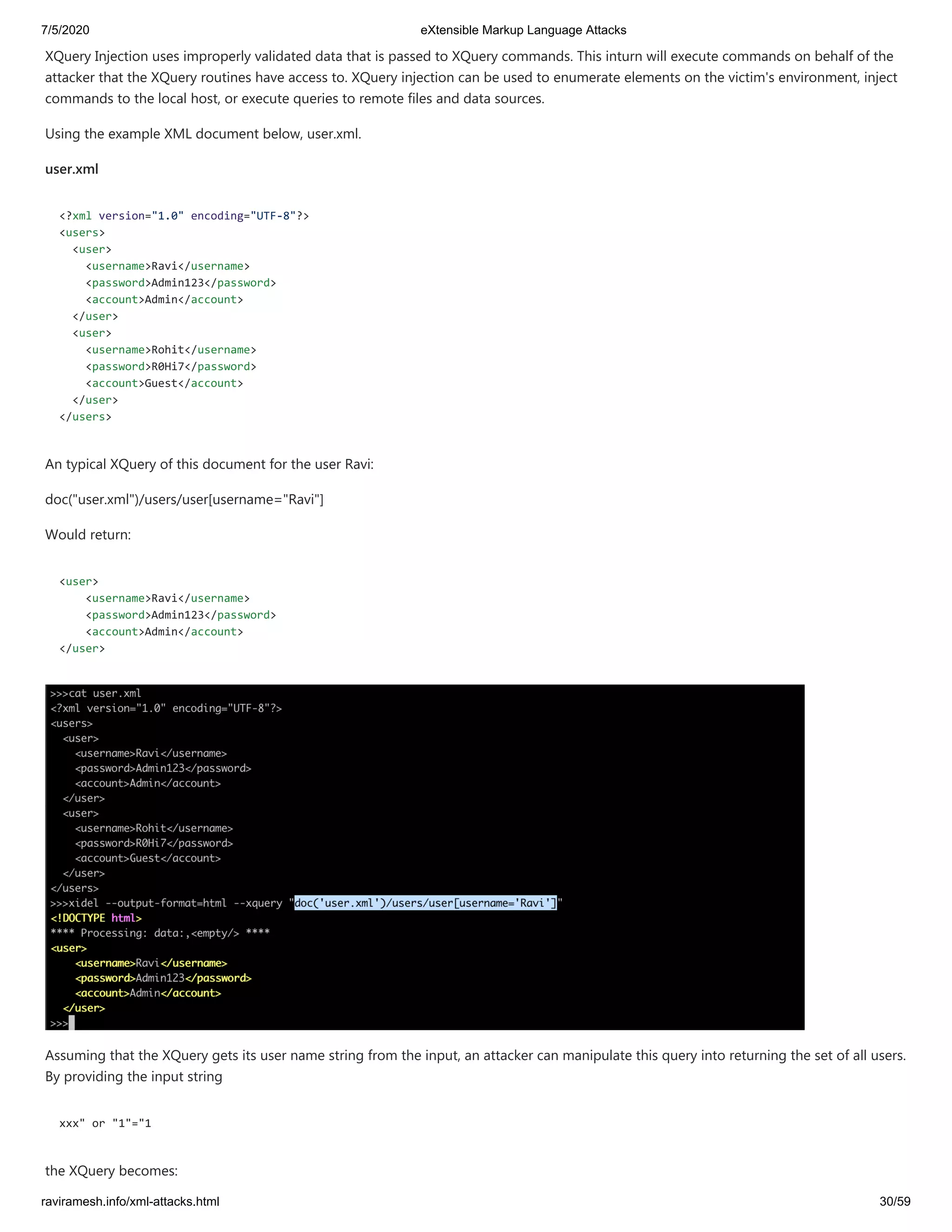 7/5/2020 eXtensible Markup Language Attacks
raviramesh.info/xml-attacks.html 30/59
XQuery Injection uses improperly validated data that is passed to XQuery commands. This inturn will execute commands on behalf of the
attacker that the XQuery routines have access to. XQuery injection can be used to enumerate elements on the victim's environment, inject
commands to the local host, or execute queries to remote files and data sources.
Using the example XML document below, user.xml.
user.xml
<?xml version="1.0" encoding="UTF-8"?>
<users>
<user>
<username>Ravi</username>
<password>Admin123</password>
<account>Admin</account>
</user>
<user>
<username>Rohit</username>
<password>R0Hi7</password>
<account>Guest</account>
</user>
</users>
An typical XQuery of this document for the user Ravi:
doc("user.xml")/users/user[username="Ravi"]
Would return:
<user>
<username>Ravi</username>
<password>Admin123</password>
<account>Admin</account>
</user>
Assuming that the XQuery gets its user name string from the input, an attacker can manipulate this query into returning the set of all users.
By providing the input string
xxx" or "1"="1
the XQuery becomes:
 