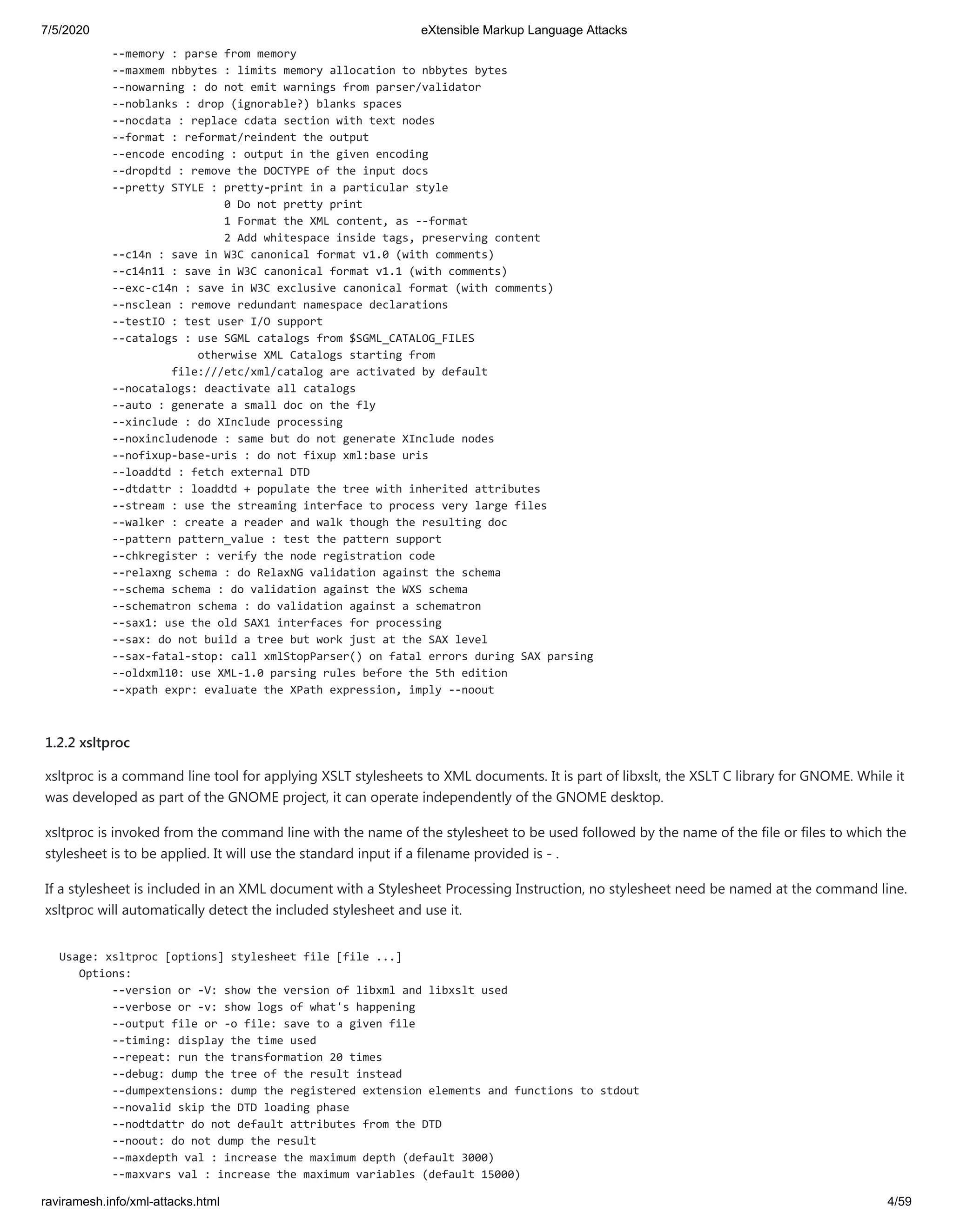 7/5/2020 eXtensible Markup Language Attacks
raviramesh.info/xml-attacks.html 4/59
--memory : parse from memory
--maxmem nbbytes : limits memory allocation to nbbytes bytes
--nowarning : do not emit warnings from parser/validator
--noblanks : drop (ignorable?) blanks spaces
--nocdata : replace cdata section with text nodes
--format : reformat/reindent the output
--encode encoding : output in the given encoding
--dropdtd : remove the DOCTYPE of the input docs
--pretty STYLE : pretty-print in a particular style
0 Do not pretty print
1 Format the XML content, as --format
2 Add whitespace inside tags, preserving content
--c14n : save in W3C canonical format v1.0 (with comments)
--c14n11 : save in W3C canonical format v1.1 (with comments)
--exc-c14n : save in W3C exclusive canonical format (with comments)
--nsclean : remove redundant namespace declarations
--testIO : test user I/O support
--catalogs : use SGML catalogs from $SGML_CATALOG_FILES
otherwise XML Catalogs starting from
file:///etc/xml/catalog are activated by default
--nocatalogs: deactivate all catalogs
--auto : generate a small doc on the fly
--xinclude : do XInclude processing
--noxincludenode : same but do not generate XInclude nodes
--nofixup-base-uris : do not fixup xml:base uris
--loaddtd : fetch external DTD
--dtdattr : loaddtd + populate the tree with inherited attributes
--stream : use the streaming interface to process very large files
--walker : create a reader and walk though the resulting doc
--pattern pattern_value : test the pattern support
--chkregister : verify the node registration code
--relaxng schema : do RelaxNG validation against the schema
--schema schema : do validation against the WXS schema
--schematron schema : do validation against a schematron
--sax1: use the old SAX1 interfaces for processing
--sax: do not build a tree but work just at the SAX level
--sax-fatal-stop: call xmlStopParser() on fatal errors during SAX parsing
--oldxml10: use XML-1.0 parsing rules before the 5th edition
--xpath expr: evaluate the XPath expression, imply --noout
1.2.2 xsltproc
xsltproc is a command line tool for applying XSLT stylesheets to XML documents. It is part of libxslt, the XSLT C library for GNOME. While it
was developed as part of the GNOME project, it can operate independently of the GNOME desktop.
xsltproc is invoked from the command line with the name of the stylesheet to be used followed by the name of the file or files to which the
stylesheet is to be applied. It will use the standard input if a filename provided is - .
If a stylesheet is included in an XML document with a Stylesheet Processing Instruction, no stylesheet need be named at the command line.
xsltproc will automatically detect the included stylesheet and use it.
Usage: xsltproc [options] stylesheet file [file ...]
Options:
--version or -V: show the version of libxml and libxslt used
--verbose or -v: show logs of what's happening
--output file or -o file: save to a given file
--timing: display the time used
--repeat: run the transformation 20 times
--debug: dump the tree of the result instead
--dumpextensions: dump the registered extension elements and functions to stdout
--novalid skip the DTD loading phase
--nodtdattr do not default attributes from the DTD
--noout: do not dump the result
--maxdepth val : increase the maximum depth (default 3000)
--maxvars val : increase the maximum variables (default 15000)
 