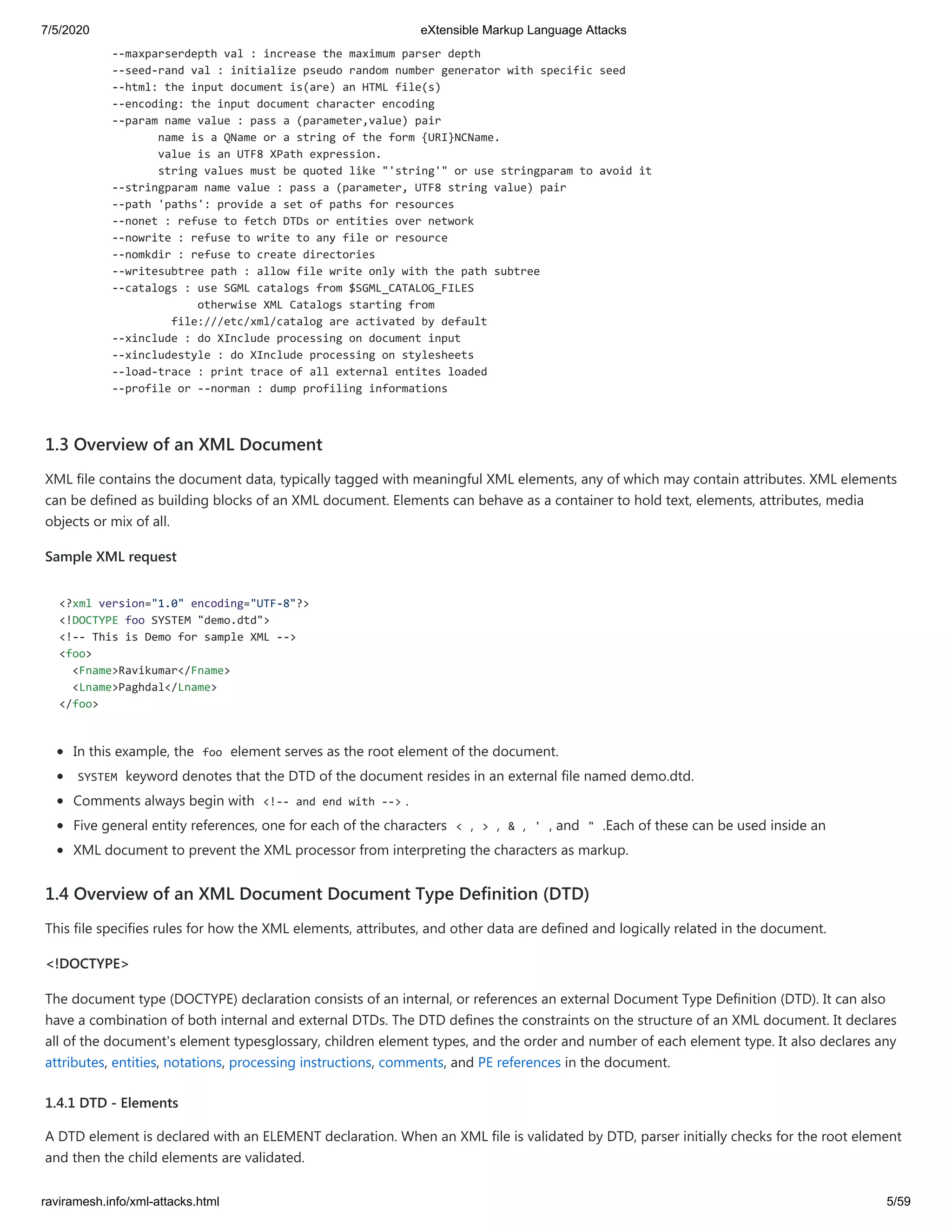 7/5/2020 eXtensible Markup Language Attacks
raviramesh.info/xml-attacks.html 5/59
--maxparserdepth val : increase the maximum parser depth
--seed-rand val : initialize pseudo random number generator with specific seed
--html: the input document is(are) an HTML file(s)
--encoding: the input document character encoding
--param name value : pass a (parameter,value) pair
name is a QName or a string of the form {URI}NCName.
value is an UTF8 XPath expression.
string values must be quoted like "'string'" or use stringparam to avoid it
--stringparam name value : pass a (parameter, UTF8 string value) pair
--path 'paths': provide a set of paths for resources
--nonet : refuse to fetch DTDs or entities over network
--nowrite : refuse to write to any file or resource
--nomkdir : refuse to create directories
--writesubtree path : allow file write only with the path subtree
--catalogs : use SGML catalogs from $SGML_CATALOG_FILES
otherwise XML Catalogs starting from
file:///etc/xml/catalog are activated by default
--xinclude : do XInclude processing on document input
--xincludestyle : do XInclude processing on stylesheets
--load-trace : print trace of all external entites loaded
--profile or --norman : dump profiling informations
1.3 Overview of an XML Document
XML file contains the document data, typically tagged with meaningful XML elements, any of which may contain attributes. XML elements
can be defined as building blocks of an XML document. Elements can behave as a container to hold text, elements, attributes, media
objects or mix of all.
Sample XML request
<?xml version="1.0" encoding="UTF-8"?>
<!DOCTYPE foo SYSTEM "demo.dtd">
<!-- This is Demo for sample XML -->
<foo>
<Fname>Ravikumar</Fname>
<Lname>Paghdal</Lname>
</foo>
In this example, the foo element serves as the root element of the document.
SYSTEM keyword denotes that the DTD of the document resides in an external file named demo.dtd.
Comments always begin with <!-- and end with --> .
Five general entity references, one for each of the characters < , > , & , ' , and " .Each of these can be used inside an
XML document to prevent the XML processor from interpreting the characters as markup.
1.4 Overview of an XML Document Document Type Definition (DTD)
This file specifies rules for how the XML elements, attributes, and other data are defined and logically related in the document.
<!DOCTYPE>
The document type (DOCTYPE) declaration consists of an internal, or references an external Document Type Definition (DTD). It can also
have a combination of both internal and external DTDs. The DTD defines the constraints on the structure of an XML document. It declares
all of the document's element typesglossary, children element types, and the order and number of each element type. It also declares any
attributes, entities, notations, processing instructions, comments, and PE references in the document.
1.4.1 DTD - Elements
A DTD element is declared with an ELEMENT declaration. When an XML file is validated by DTD, parser initially checks for the root element
and then the child elements are validated.
 