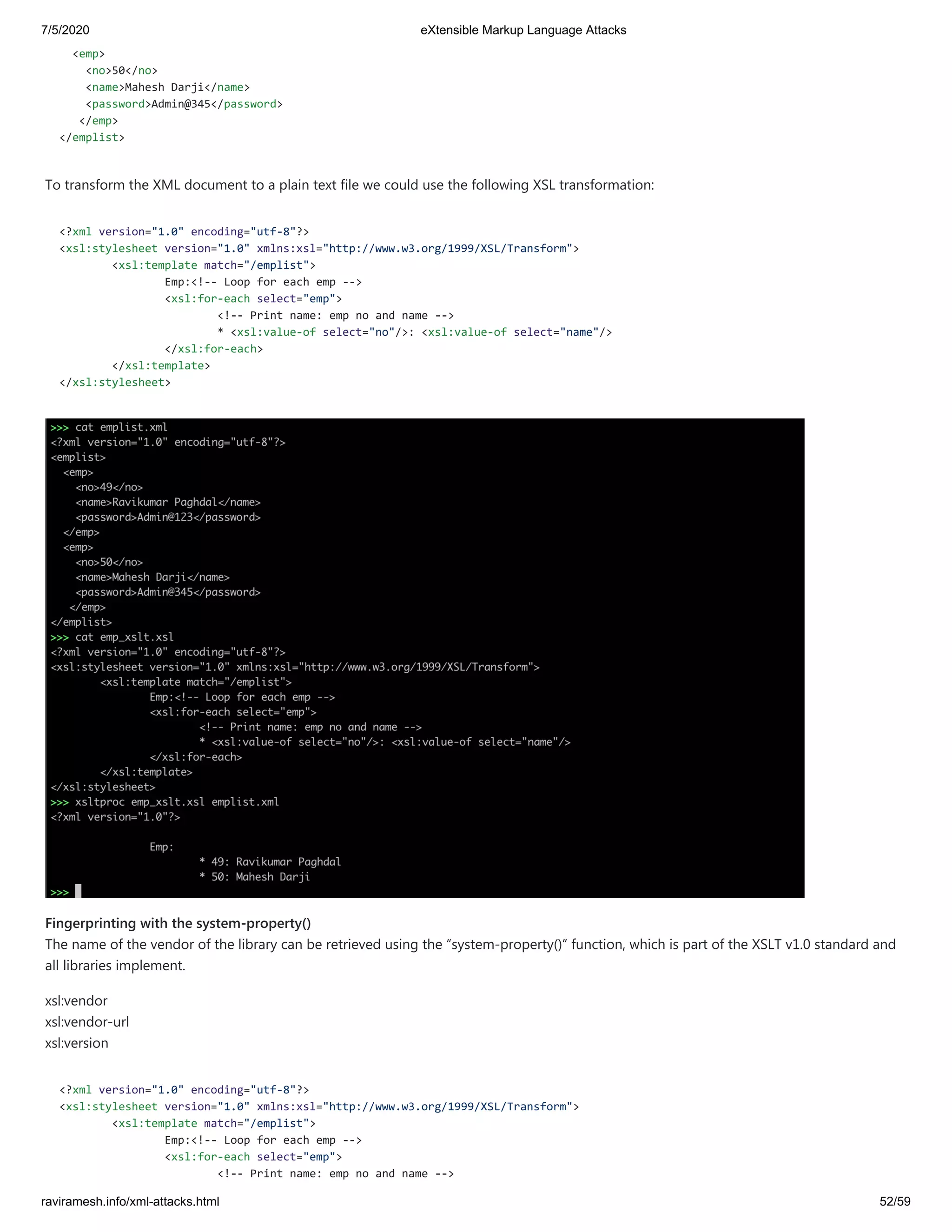 7/5/2020 eXtensible Markup Language Attacks
raviramesh.info/xml-attacks.html 52/59
<emp>
<no>50</no>
<name>Mahesh Darji</name>
<password>Admin@345</password>
</emp>
</emplist>
To transform the XML document to a plain text file we could use the following XSL transformation:
<?xml version="1.0" encoding="utf-8"?>
<xsl:stylesheet version="1.0" xmlns:xsl="http://www.w3.org/1999/XSL/Transform">
<xsl:template match="/emplist">
Emp:<!-- Loop for each emp -->
<xsl:for-each select="emp">
<!-- Print name: emp no and name -->
* <xsl:value-of select="no"/>: <xsl:value-of select="name"/>
</xsl:for-each>
</xsl:template>
</xsl:stylesheet>
Fingerprinting with the system-property()
The name of the vendor of the library can be retrieved using the “system-property()” function, which is part of the XSLT v1.0 standard and
all libraries implement.
xsl:vendor
xsl:vendor-url
xsl:version
<?xml version="1.0" encoding="utf-8"?>
<xsl:stylesheet version="1.0" xmlns:xsl="http://www.w3.org/1999/XSL/Transform">
<xsl:template match="/emplist">
Emp:<!-- Loop for each emp -->
<xsl:for-each select="emp">
<!-- Print name: emp no and name -->
 