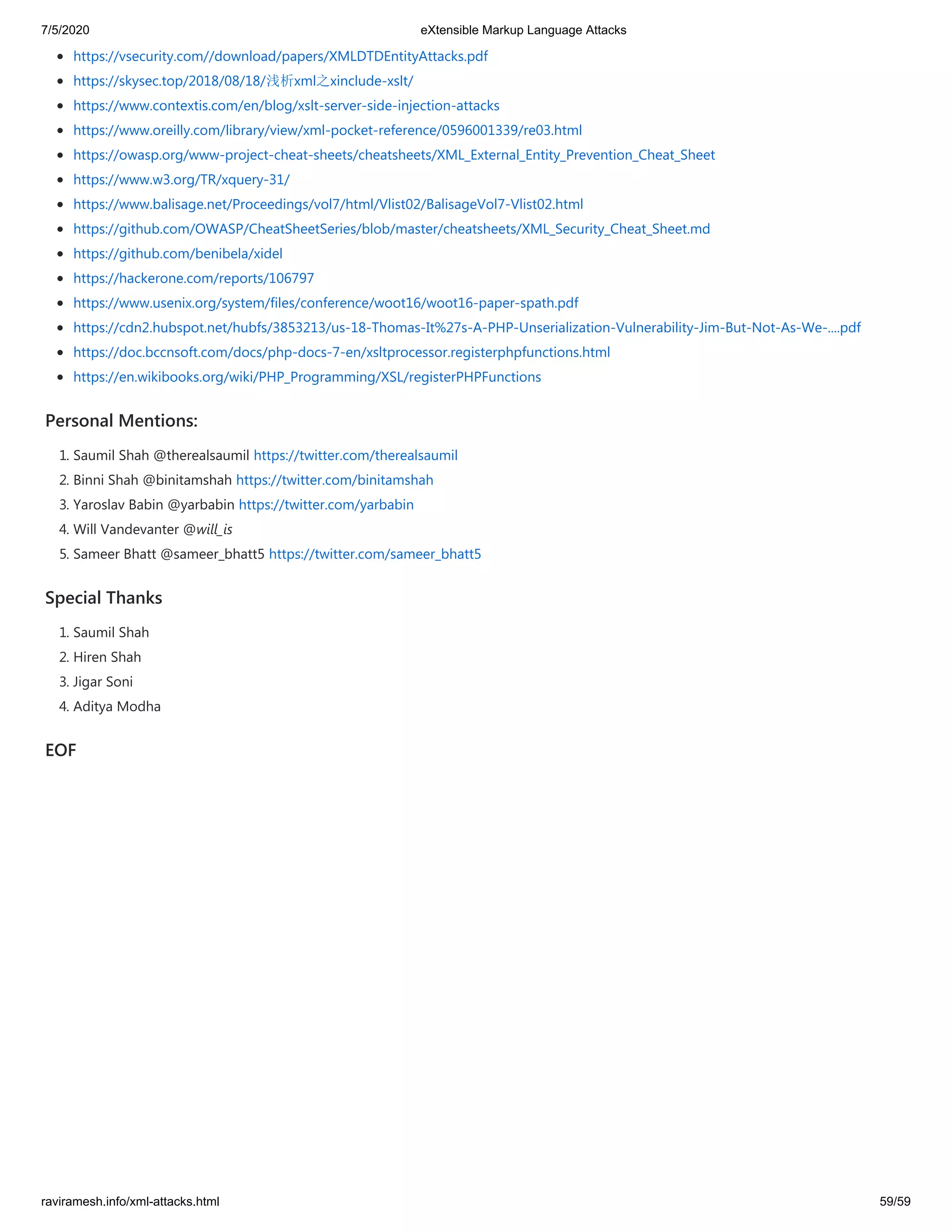 7/5/2020 eXtensible Markup Language Attacks
raviramesh.info/xml-attacks.html 59/59
 
https://vsecurity.com//download/papers/XMLDTDEntityAttacks.pdf
https://skysec.top/2018/08/18/浅析xml之xinclude-xslt/
https://www.contextis.com/en/blog/xslt-server-side-injection-attacks
https://www.oreilly.com/library/view/xml-pocket-reference/0596001339/re03.html
https://owasp.org/www-project-cheat-sheets/cheatsheets/XML_External_Entity_Prevention_Cheat_Sheet
https://www.w3.org/TR/xquery-31/
https://www.balisage.net/Proceedings/vol7/html/Vlist02/BalisageVol7-Vlist02.html
https://github.com/OWASP/CheatSheetSeries/blob/master/cheatsheets/XML_Security_Cheat_Sheet.md
https://github.com/benibela/xidel
https://hackerone.com/reports/106797
https://www.usenix.org/system/files/conference/woot16/woot16-paper-spath.pdf
https://cdn2.hubspot.net/hubfs/3853213/us-18-Thomas-It%27s-A-PHP-Unserialization-Vulnerability-Jim-But-Not-As-We-....pdf
https://doc.bccnsoft.com/docs/php-docs-7-en/xsltprocessor.registerphpfunctions.html
https://en.wikibooks.org/wiki/PHP_Programming/XSL/registerPHPFunctions
Personal Mentions:
1. Saumil Shah @therealsaumil https://twitter.com/therealsaumil
2. Binni Shah @binitamshah https://twitter.com/binitamshah
3. Yaroslav Babin @yarbabin https://twitter.com/yarbabin
4. Will Vandevanter @will_is
5. Sameer Bhatt @sameer_bhatt5 https://twitter.com/sameer_bhatt5
Special Thanks
1. Saumil Shah
2. Hiren Shah
3. Jigar Soni
4. Aditya Modha
EOF
 