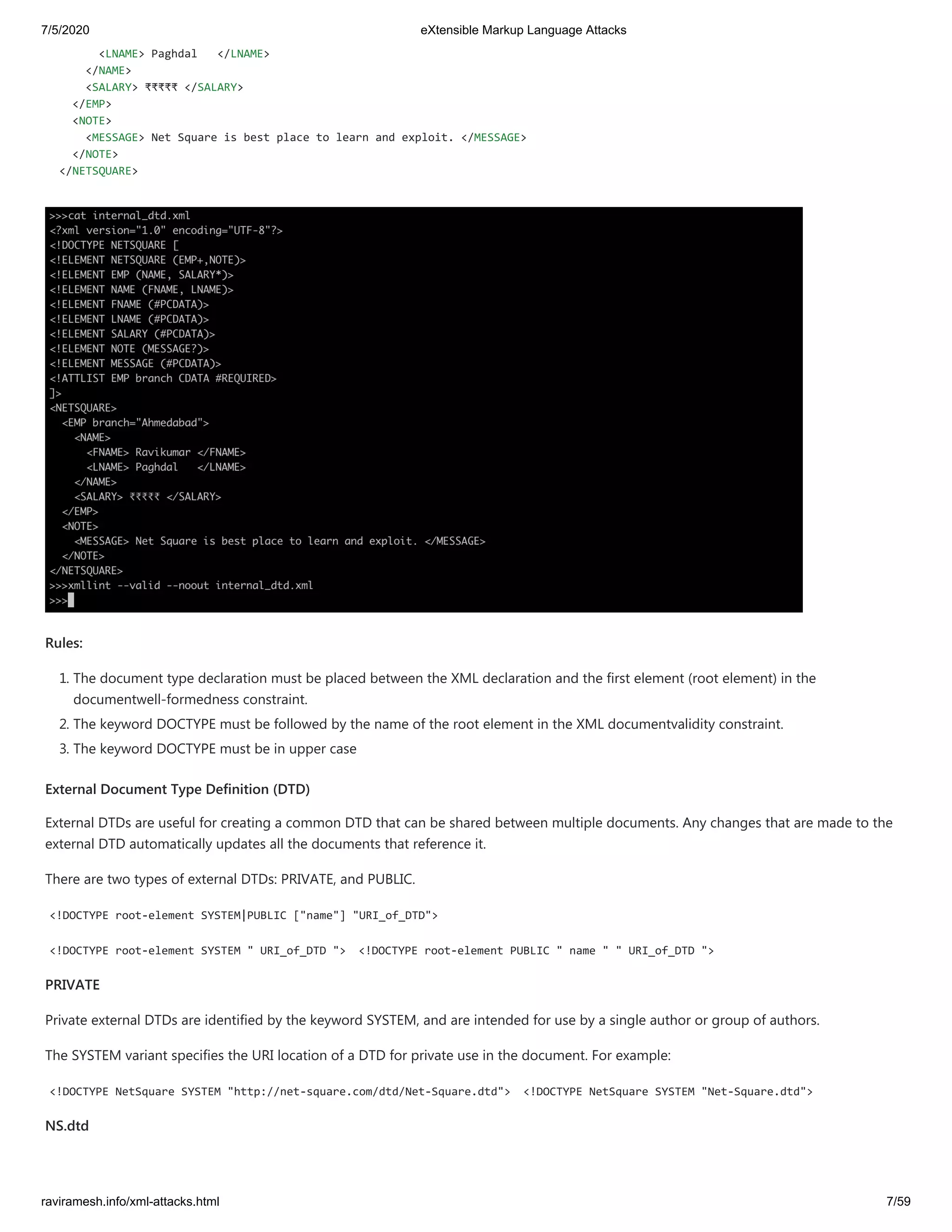 7/5/2020 eXtensible Markup Language Attacks
raviramesh.info/xml-attacks.html 7/59
<LNAME> Paghdal </LNAME>
</NAME>
<SALARY> ₹₹₹₹₹ </SALARY>
</EMP>
<NOTE>
<MESSAGE> Net Square is best place to learn and exploit. </MESSAGE>
</NOTE>
</NETSQUARE>
Rules:
1. The document type declaration must be placed between the XML declaration and the first element (root element) in the
documentwell-formedness constraint.
2. The keyword DOCTYPE must be followed by the name of the root element in the XML documentvalidity constraint.
3. The keyword DOCTYPE must be in upper case
External Document Type Definition (DTD)
External DTDs are useful for creating a common DTD that can be shared between multiple documents. Any changes that are made to the
external DTD automatically updates all the documents that reference it.
There are two types of external DTDs: PRIVATE, and PUBLIC.
<!DOCTYPE root-element SYSTEM|PUBLIC ["name"] "URI_of_DTD">
<!DOCTYPE root-element SYSTEM " URI_of_DTD "> <!DOCTYPE root-element PUBLIC " name " " URI_of_DTD ">
PRIVATE
Private external DTDs are identified by the keyword SYSTEM, and are intended for use by a single author or group of authors.
The SYSTEM variant specifies the URI location of a DTD for private use in the document. For example:
<!DOCTYPE NetSquare SYSTEM "http://net-square.com/dtd/Net-Square.dtd"> <!DOCTYPE NetSquare SYSTEM "Net-Square.dtd">
NS.dtd
 