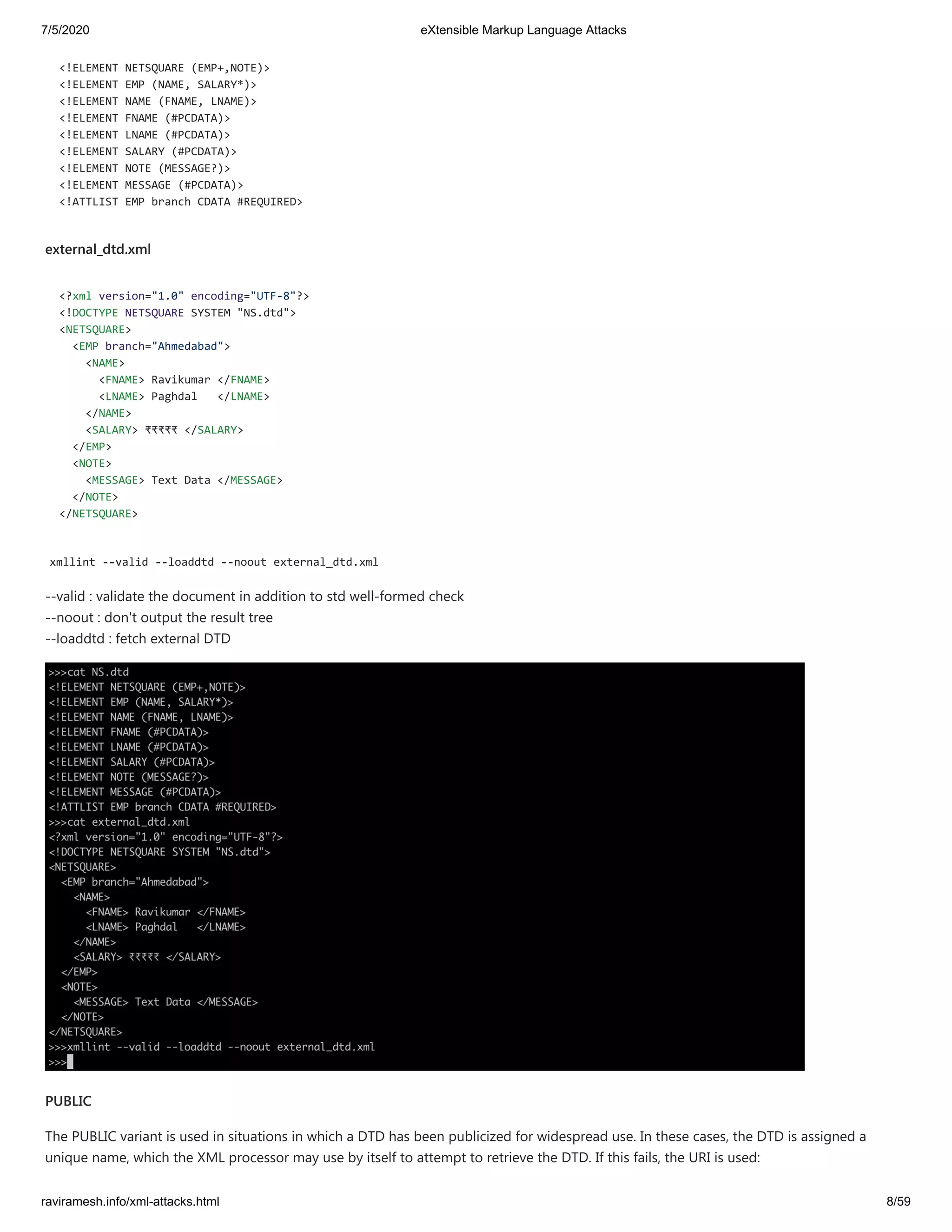 7/5/2020 eXtensible Markup Language Attacks
raviramesh.info/xml-attacks.html 8/59
<!ELEMENT NETSQUARE (EMP+,NOTE)>
<!ELEMENT EMP (NAME, SALARY*)>
<!ELEMENT NAME (FNAME, LNAME)>
<!ELEMENT FNAME (#PCDATA)>
<!ELEMENT LNAME (#PCDATA)>
<!ELEMENT SALARY (#PCDATA)>
<!ELEMENT NOTE (MESSAGE?)>
<!ELEMENT MESSAGE (#PCDATA)>
<!ATTLIST EMP branch CDATA #REQUIRED>
external_dtd.xml
<?xml version="1.0" encoding="UTF-8"?>
<!DOCTYPE NETSQUARE SYSTEM "NS.dtd">
<NETSQUARE>
<EMP branch="Ahmedabad">
<NAME>
<FNAME> Ravikumar </FNAME>
<LNAME> Paghdal </LNAME>
</NAME>
<SALARY> ₹₹₹₹₹ </SALARY>
</EMP>
<NOTE>
<MESSAGE> Text Data </MESSAGE>
</NOTE>
</NETSQUARE>
xmllint --valid --loaddtd --noout external_dtd.xml
--valid : validate the document in addition to std well-formed check
--noout : don't output the result tree
--loaddtd : fetch external DTD
PUBLIC
The PUBLIC variant is used in situations in which a DTD has been publicized for widespread use. In these cases, the DTD is assigned a
unique name, which the XML processor may use by itself to attempt to retrieve the DTD. If this fails, the URI is used:
 