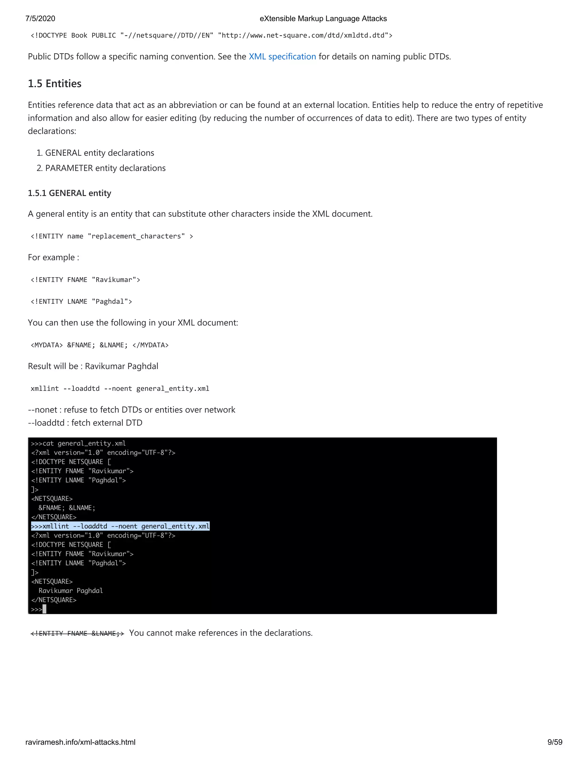 7/5/2020 eXtensible Markup Language Attacks
raviramesh.info/xml-attacks.html 9/59
<!DOCTYPE Book PUBLIC "-//netsquare//DTD//EN" "http://www.net-square.com/dtd/xmldtd.dtd">
Public DTDs follow a specific naming convention. See the XML specification for details on naming public DTDs.
1.5 Entities
Entities reference data that act as an abbreviation or can be found at an external location. Entities help to reduce the entry of repetitive
information and also allow for easier editing (by reducing the number of occurrences of data to edit). There are two types of entity
declarations:
1. GENERAL entity declarations
2. PARAMETER entity declarations
1.5.1 GENERAL entity
A general entity is an entity that can substitute other characters inside the XML document.
<!ENTITY name "replacement_characters" >
For example :
<!ENTITY FNAME "Ravikumar">
<!ENTITY LNAME "Paghdal">
You can then use the following in your XML document:
<MYDATA> &FNAME; &LNAME; </MYDATA>
Result will be : Ravikumar Paghdal
xmllint --loaddtd --noent general_entity.xml
--nonet : refuse to fetch DTDs or entities over network
--loaddtd : fetch external DTD
<!ENTITY FNAME &LNAME;> You cannot make references in the declarations.
 
